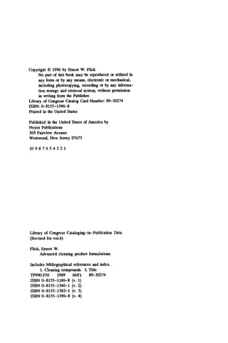 Copyright 0 19% by Ernest W. Flick
No part of this book may be reproduced or utilized in
any form or by any means. electronic or mechanical,
including photocopying. recording or by any informa-
tion storage and retrieval system. without permission
in writing from the Publisher.
Library of Congress Catalog Cud Number: 89-30274
Printed in the United States
ISBN 0-8155-1396-8
Published in the United States of America by
Noyes Publications
369 Fairview Avenue
Weshvood, New Jersey 07675
10 9 8 7 6 5 4 3 2 1
Library of Congress Cataloging-in-Publication Data
(Revised for vo1.4)
Flick, Ernest W.
Advanced cleaning produd formulations
Includes bibliographid references and index.
1.Cleaning compounds. I. Title
TP990.F56 1989 668'1 89-30274
ISBN 0-8155-1186-8 (v. 1)
ISBN 0-8155-1346-1 (v. 2)
ISBN 0-8155-1382-1 (v. 3)
ISBN 0-8155-1396-8 (v. 4)
 