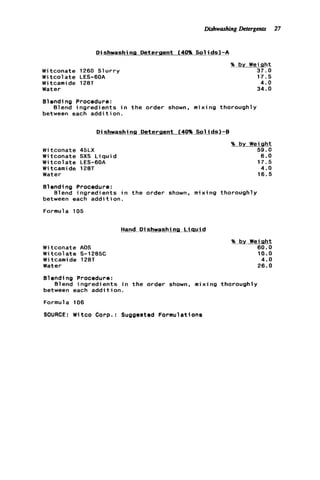 DishwashingDetergents 27
DishwashtnLDeterpent (4096 Sol ids)-A
Witconate 1260 S l u r r y
W i t c o l ate LES-6OA
W i tcami de 128T
Water
% by W e i m
37.0
17.5
4.0
34.0
Blending Procedure:
between each a d d i t i o n .
Blend ingredients i n t h e order shown. mixing thoroughly
Dishwashing Deteraent (40% Solids)-8
W i tconate 45LX
W i tconate SXS L i q u i d
Witcolate LES-6OA
W i tcamide 128T
Water
% bv Weiqht
59.0
6.0
17.5
4.0
16.5
Blending Procedure:
between each addition.
Formula 105
Blend ingredients i n t h e order shown. mixing thoroughly
Hand D i shwashi ng L i q u i d
W i tconate AOS
Witcolate S-1285C
Witcamide 128T
Water
% by Weiaht
60.0
10.0
4.0
26.0
Blending Procedure:
between each a d d i t i o n .
Formula 106
SOURCE: Witco Corp.: Suggested Formulations
Blend ingredi ents in the order shown, m i x i ng thorough1y
 