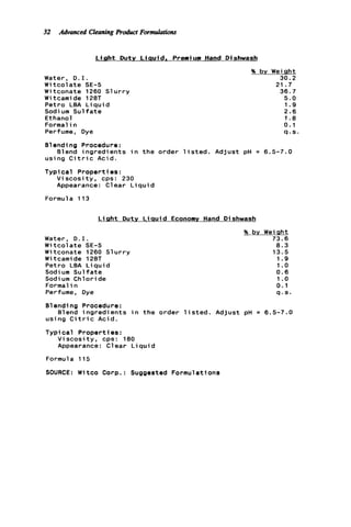 32 Advanced CleaningPromcct Formulations
L i g h t Duty Liauid. Premium Hand Dishwash
Water, D . I .
W i t c o l a t e SE-5
W i tconate 1260 S1u r r y
W i tcami de 128T
Petro LEA L i q u i d
Sodium S u l f a t e
Ethanol
Formal i n
Perfume, Dye
% by Weight
30.2
36.7
5.0
1.9
2.6
1.8
0.1
q . s .
21.7
Blending Procedure:
using C i t r i c Acid.
Typical P r o p e r t i es :
Blend i n g r e d i e n t s i n t h e order l i s t e d . Adjust pH = 6.5-7.0
V i s c o s i t y , cps: 230
Appearance: Clear L i q u i d
Formula 113
L i g h t Duty L i q u i d
Water, D. I.
W i t c o l a t e SE-5
Witconate 1260 S l u r r y
W i tcami de 128T
Petro LEA L i q u i d
Sodium S u l f a t e
Sodium Chloride
Formal in
Perfume, Dye
Economy Hand D i shwash
% by Weiqht
73.6
8.3
13.5
1.9
1.o
0.6
1.o
0.1
q . s .
81ending Procedure:
using C i t r i c Acid.
Typi c a l P r o p e r t i es :
Blend i n g r e d i e n t s i n t h e order l i s t e d . Adjust pH = 6.5-7.0
V i s c o s i t y , cps: 180
Appearance: C1ear L iqui d
Formula 115
SOURCE: Witco Corp.: Suggested Formulations
 