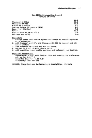 DishwashingDetergents 35
L i a u i d
Formula DW-0008
Rhodacal A-246/L
Rhodapex MA-460
Alkamide DC-212/S
Sodium Xylene Sulfonate (40%)
O p a c i f i e r (Morton)
Water
C i t r i c Acid t o pH 6.5-7.5
Perfume and Color
Wt.%
60.0
10.0
5.0
4.0
1.0
20.0
Q . S .
P.S.
Procedure
1. Charge water and sodium xylene sulfonate t o vessel equipped
w i t h a g i t a t i o n .
u n t i 1 uniform.
2. Add Rhodacal A-246/L and Rhodapex MA-360 t o vessel and mix
3. Add Alkamide DC-212/S and mix as above.
4. Adjust pH 6.5-7.5 w i t h c i t r i c acid.
5. Add o p a c i f i e r ( o p t i o n a l ) , perfume and colorant, as desired.
Physical P r o m r t i e s :
Appearance: Clear gold l i q u i d , dye and opacify t o preference.
pH, as i s : 6.5-7.5
S p e c i f i c Gravity: 1.02-1.04
V i s c o s i t y : 200-300 cps
SOURCE: Rhone-Poulenc Surfactants EL S p e c i a l t i e s : Formula
 