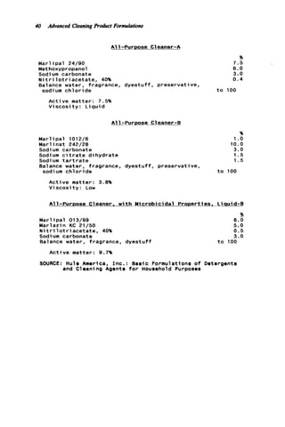 40 Advanced CleaningProduct Formulations
A11-Purpose C1eaner-A
%
Marl i p a l 24/90 7.5
Methoxypropanol 6.0
Sodium carbonate 3.0
N i t r i l o t r i a c e t a t e , 40% 0 . 4
Balance water, fragrance, dyestuff, preservative,
sodium c h l o r i d e t o 100
Active matter: 7.5%
V i s c o s i t y : L i q u i d
A11-PUrDOSe C l e a n e r 4
%
M a r l i p a l 1012/6 1.o
M a r l i n a t 242/28 10.0
Sodium carbonate 3.0
Sodium c i t r a t e dihydrate 1.5
Sodium t a r t r a t e 1.5
Balance water, fragrance, dyestuff, preservative,
sodium c h l o r i d e t o 100
Active matter: 3.8%
V i s c o s i t y : Low
Al1-PUrDOSe Cleaner. w i t h Y i c r o b i c i d a l Prooerties. Liauid-B
Marl ip a l 013/99
Warlazin KC 21/50
Nit ri1o t riacetate, 40%
Sodium carbonate
Balance water, fragrance, d y e s t u f f
%
8.0
5.0
0.5
3.0
t o 100
Active matter: 9.7%
SOURCE: Huls America, Inc.: Basic Formulations o f Detergents
and Cleaning Agents f o r Household Purposes
 