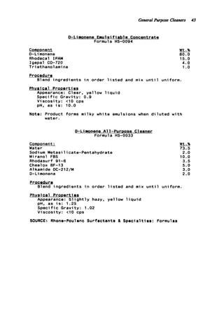 General Purpose Cleaners 43
D-Lilnonene Emulsifiable Concentrate
Formul a HS-0094
Component
D-Li monene
Rhodacal I PAM
Igepal CQ-720
T r i ethanol ami ne
Wt.%
80.0
1 5 . 0
4 . 0
1 .o
Procedure
Phvsical Prooerti es
Blend ingredients i n order l i s t e d and m i x u n t i l uniform.
Appearance: Clear, yellow l i q u i d
S p e c i f i c Gravity: 0.9
V i s c o s i t y : t10 cps
pH, as i s : 10.0
Note: Product forms milky white emulsions when d i l u t e d w i t h
water.
D-Limonene All-PurDose Cleaner
Formula HS-0033
Comoonent:
Water
Sodium Metasilicate-Pentahydrate
Miranol FBS
Rhodasurf 91-6
Cheelox BF-13
A1kamide DC-212/M
D-Li monene
Wt.%
73.5
2.0
10.0
3.5
5.0
3.0
2.0
Procedur e
Blend ingredients i n order l i s t e d and m i x u n t i l uniform.
Phvsicsl Pronerties
Appearance: S l i g h t l y hazy, yellow l i q u i d
pH, as i s : 1.25
S p e c i f i c Gravity: 1.02
V i s c o s i t y : <I0 cps
SOURCE: Rhone-Poulenc Surfactants 81 Specialties: Formulas
 