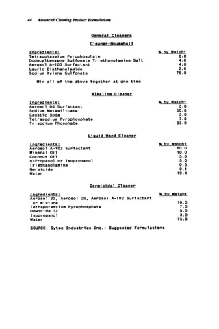 44 Advanced Cleaning Rorluct Formulations
General C1eaners
Cleaner-Household
I n s r e d ients:
Tetrapotassium Pyrophosphate
Dodecylbenzene Sul fonate T r i ethanol ami ne S a l t
Aerosol A-103 Surfactant
Lauric Diethanolamide
Sodium Xylene Sulfonate
Mix a l l o f t h e above together a t one time.
A1k a line Cleaner
I n s r e d ients:
Aerosol 0s Surfactant
Sodium Metasi 1icate
Caustic Soda
Tetrasodi um Pyrophosphate
T r i sodi um Phosphate
L i a u i d Hand Cleaner
Insredients:
Aerosol A-102 Surfactant
Mineral O i l
Coconut O i l
n-Propanol o r Isopropanol
Triethanolamine
Germicide
Water
% by Weiaht
8 . 0
4.0
4.0
2.0
7 6 . 0
% bv Wei aht
5 . 0
50.0
5.0
7 . 0
3 3 . 0
% by Weiaht
60.0
10.0
5 . 0
5 . 0
0.5
0.1
19.4
Germicidal C1eaner
Inaredi ents: % bv Weiaht
Aerosol 22, Aerosol 0s. Aerosol A-102 Surfactant
o r mixture 10.0
Tetrapotassium Pyrophosphate 7.0
Dowicide 32 5 . 0
Isopropanol 3 . 0
Water 7 5 . 0
SOURCE: Cytec I n d u s t r i e s Inc.: Suggested Formulations
 