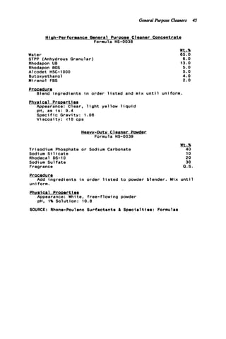 General Purpose Cleaners 45
Hiph-Performance General Purpose Cleaner Concentrate
Formula HS-0038
Water
STPP (Anhydrous Granular)
Rhodapon UB
Rhodapon BOS
A1codet HSC-1000
Butoxyethanol
Miranol FBS
Procedur e
Blend ingredients i n order 1
Phvsical ProDertles
Appearance: Clear, l i g h t ye1
pH, as i s : 9 . 4
S p e c i f i c Gravity: 1.06
V i s c o s i t y : t10 cps
sted
ow 1
and mix unt
q u i d
Heavy-Dutv Cleaner Powder
Formula HS-0039
Wt.%
65.0
6.0
13.0
5.0
5.0
4 . 0
2 . 0
1 uniform.
Trisodium Phosphate o r Sodium Carbonate
Sodium S i 1icate
Rhodacal DS-10
Sodium S u l f a t e
Fragrance
Procedur g
uniform.
Physical ProDerti es
Add ingredients i n order l i s t e d t o powder blender
Appearance: Whi t e , f ree-f 1owi ng powder
pH, 1% Solution: 10.8
Wt.96
40
10
20
30
Q.S
Mix u n t i l
SOURCE: Rhone-Poulenc Surfactants & Specialties: Formulas
 