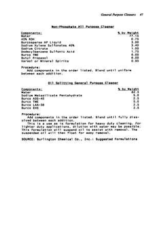 General Purpose Cleaners 47
Non-PhosDhate A l l PurDose Cleaner
Components:
Water
45% KOH
Burcosperse AP L i q u i d
Sodium Xylene Sulfonates 40%
Sodi um C i t r a t e
Dodecylbenzene S u l f o n i c Acid
Burco TME
Butyl Propasol
Varsol o r Mineral S p i r i t s
% by Weight
77.15
0.75
3.00
3.40
1.oo
1.75
6 . 0 0
6 . 0 0
0.95
Procedure:
between each a d d i t i o n .
Add components i n t h e order l i s t e d . Blend u n t i l uniform
O i l S D l i t t i n s General PurDose Cleaner
Components:
Water
Sodium M e t a s i l i c a t e Pentahydrate
Burco ADS-40
Burco TME
Burco LAA-38
Burco EHS
% by Wei Qht
82.5
5.0
2.5
5.0
2.5
2.5
Procedure:
Add components i n t h e order l i s t e d . Blend u n t i l f u l l y diss-
olved between each addition.
This i s a use as i s formulation f o r heavy duty cleaning. For
l i g h t e r duty applications, d i l u t i o n w i t h water may be possible.
This formulation w i l l suspend o i l t o a s s i s t w i t h removal. The
suspended o i l w i l l then f l o a t f o r easy removal.
SOURCE: B u r l ington Chemical Co., I n c . : Suggested Formulations
 