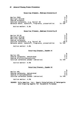 48 Advanced CleaningProduct Formulations
Scouri ng Cleaner, Mediurn V i scosi tv-A
Marlon PS65
Marl ipal 013/30
Sodium sulphate
Calcium carbonate, e.g. Durcal 40
Balance water, dyestuff, fragrance, preservative
Active matter: 5.5%
Scouring Cleaner. Mediurn V i scosi t y - B
Marlon PS 65
M a r l i p a l 013/30
Marl inat 242/28
Sodium carbonate
Calcium carbonate, e.g. Durcal 40
Balance water, d y e s t u f f , fragrance, preservative
Active matter: 5.8%
Scouring Cl-eaner. Powder-A
Marlon ARL
Sodium carbonate, dehydrated
Sodi um d i c h l o r o i socyanurate
Calci um carbonate powder (abrasive)
Active matter: 4.0%
%
4.3
2.7
1.5
50.0
t o 100
%
3.5
3.0
2 . 0
1.5
5 0 . 0
t o 100
%
5.0
5.0
1.o
t o 100
Scouring Cleaner, Powder-B
%
Marlon ARL 5.0
Sodium carbonate, dehydrated 5.0
Sodium tripolyphosphate 2.0
Calcium carbonate powder (abrasive) t o 100
Active matter: 4.0%
SOURCE: Huls America, I n c . : Basic Formulations o f Detergents
and Cleaning Agents f o r Household Purposes
 