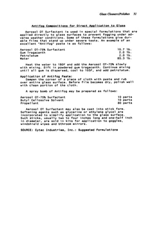 Glass CleanerslPolishes 51
A n t i f o g Compositions f o r D i r e c t Application t o Glass
Aerosol OT Surfactant i s used i n special formulations t h a t are
applied d i r e c t l y t o glass surfaces t o prevent fogging under ad-
verse weather conditions. Some o f these formulations g i v e dur-
able f i l m s t h a t stand up under severe t e s t s . An example o f an
excel l e n t "Anti fog" paste i s as follows:
Aerosol OT-75% Surfactant
Gum Tragacanth
Petrolatum
Water
10.7 l b .
2.0 l b .
2.0 l b .
85.3 l b .
Heat t h e water t o 18OF and add t h e Aerosol OT-75% slowly
w i t h mixing. S i f t i n powdered gum tragacanth. Continue mixing
u n t i l a l l gum i s dispersed, cool t o 105F, and add petrolatum.
Application o f A n t i f o g Paste:
Dampen t h e corner of a piece o f c l o t h w i t h paste and rub
over e n t i r e glass surface. Before f i l m becomes dry, p o l i s h w e l l
w i t h clean p o r t i o n o f t h e c l o t h .
A spray bomb o f A n t i f o g may be prepared as follows:
Aerosol OT-75% Surfactant
Butyl Cellosolve Solvent
Propel 1ant
10 p a r t s
10 p a r t s
80 p a r t s
Aerosol OT Surfactant may a l s o be cast i n t o s t i c k form.
Softening agents such as glycerine o r ethylene g l y c o l are
incorporated t o s i m p l i f y a p p l i c a t i o n t o t h e glass surface.
Such s t i c k s , usually two t o f o u r inches long and one-half inch
i n diameter, are sold i n k i t s f o r a p p l i c a t i o n t o goggles,
w i ndshie l d w i pes and bthroom m i r r o r s .
SOURCE: Cytec I n d u s t r i e s , Inc.: Suggested Formulations
 