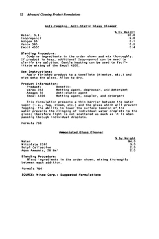 52 Advonced Cleoning product FormulotiOnr
Water, D . I .
Isopropanol
Adogen 66
Varox 365
Emcol 4500
Anti-Foggina. A n t i - S t a t i c Glass Cleaner
% bv We
Blending Procedure:
Combine ingredients i n t h e order shown and mix thorough
I f product i s hazy, a d d i t i o n a l Isopropanol can be used t o
c l a r i f y t h e s o l u t i o n . Gentle heating can be used t o f a c i l -
i i t a t e mixing o f t h e Emcol 4500.
Use I n s t r u c t i o n s :
sht
0.0
9.0
0.1
0.5
0.4
Y.
Apply f i n i s h e d product t o a t o w e l l e t e (Kimwipe, e t c . ) and
wipe onto t h e glass. Allow t o dry.
Product Informat
Product:
Varox 365
Adogen 66
Emcol 4500
This formulat
on :
B e n e f i t :
Wetting agent, degreaser. and detergent
A n t i - s t a t i c agent
Wetting agent, coupler, and detergent
on presents a t h i n b a r r i e r between t h e water
vapor ( i . e . , fog, steam, e t c . ) and t h e glass which w i l l prevent
fogging. The a b i l i t y t o lower t h e surface tension o f t h e
water prevents t h e c l i n g i n g o f i n d i v i d u a l water d r o p l e t s t o t h e
glass; t h e r e f o r e l i g h t i s not scattered as much as i t i s when
passing through i n d i v i d u a l droplets.
Formula 708
Annoniated Glass Cleaner
Water
W i t c o l a t e 2310
Butyl Cel l o s o l v e
Aqua Ammonia, 26 Be'
% by Weight
94.0
3.0
2.0
2.0
Blending Procedure:
between each a d d i t i o n .
Formula 704
SOURCE: Witco Corp.: Suggested Formulations
Blend ingredients i n t h e order shown, mixing thoroughly
 
