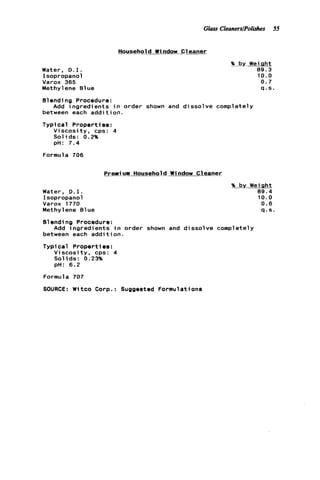 Glass CleanerslPolishes 55
Water, D . I .
Isopropanol
Varox 365
Methylene B1ue
Household Window Cleaner
% by Weight
89.3
10.0
0.7
q . s .
Blending Procedure:
between each addition.
Typical Properties:
Viscosity, cps: 4
Solids: 0.2%
pH: 7.4
Add ingredients i n order shown and dissolve completely
Formula 706
Prerniurn Household W i ndow C1eaner
Water, D . I .
Isopropanol
Varox 1770
Methylene 81ue
% by Weight
89.4
10.0
0 . 6
q . s .
Blending Procedure:
between each a d d i t i o n .
Typical Properties:
V i s c o s i t y , cps: 4
Solids: 0.23%
pH: 6.2
Add ingredients i n order shown and dissolve completely
Formula 707
SOURCE: Witco Corp.: Suggested Formulations
 