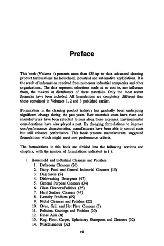 This book (Volume 4) presents more than 435 up-to-date advanced cleaning
product formulations for household, industrial and automotive applications. It is
the result of information received fromnumerous industrial companies and other
organizations. The data represent selections made at no cost to, nor influence
from, the makers or distributors of these materials. Only the most recent
formulas have been included. All formulations are completely different than
those contained in Volumes 1, 2 and 3 published earlier.
Formulation in the cleaning product industry has gradually been undergoing
significant change during the past years. Raw materials costs have risen and
manufacturers have been reluctant to pass along these increases. Environmental
considerations have also played a part. By changing formulations to improve
cost/performance characteristics, manufacturers have been able to control costs
but still enhance performance. This book presents manufacturers' suggested
formulations which might meet new performance criteria.
The formulations in this book are divided into the following sections and
chapters, with the number of formulations indicated in ( ):
I. Household and Industrial Cleaners and Polishes
1. Bathroom Cleaners (26)
2. Dairy, Food and General Industrial Cleaners (15)
3. Degreasers (5)
4. Dishwashing Detergents (47)
5. General Purpose Cleaners (34)
6. Glass Cleaners/Polishes (25)
7. Hard Surface Cleaners (44)
8. Laundry Products (65)
9. Metal Cleaners and Polishes (22)
10. Oven, Grill and Hot Plate Cleaners (3)
11. Polishes, Coatings and Finishes (30)
12. Rinse Aids (4)
13. Rug, Floor, Carpet, Upholstery Shampoos and Cleaners (32)
14. Miscellaneous (32)
vii
Preface
 