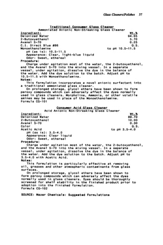 Glass CleaturslPolisks 57
T r a d i t i o n a l Consumer Glass Cleaner
Ammoniated Anionic Non-Streaki na G1ass C1eaner-Inaredient : Wt.%
Deionized Water 94.05
2-Butoxyethanol 5.70
Avanel S-70 0.25
C . I . D i r e c t Blue #86 Q.S.
Monoethanolami ne t o pH 10.5-11.5
pH (as i s ) : 10.5-11.5
Appearance: Clear, l i g h t - b l u e l i q u i d
Odor: Sweet, ethereal
Charge under a g i t a t i o n most o f t h e water, t h e 2-butoxyethanol.
Procedure:
and t h e Avanel S-70 i n t o t h e mixing vessel. I n a separate
vessel, under a g i t a t i o n , dissolve t h e dye i n t h e balance of
t h e water. Add t h e dye s o l u t i o n t o t h e batch. Adjust p H t o
10.5-11.5 w i t h Monoethanolamine.
Notes :
This formulation incorporates a novel anionic surfactant i n t o
a t r a d i t i o n a l ammoniated glass cleaner.
On prolonged storage, g l y c o l ethers have been shown t o form
peroxy compounds which can adversely a f f e c t t h e dyes normally
used i n glass cleaners. Morpholine, Ammonia, o r other v o l a t i l e
amines may be used i n place o f t h e Monoethanolamine.
Formula CG-101
Consumer Aci d G1ass C1eaner
Acid Anionic Non-Streaking Glass Cleaner
I n s r e d ient : Wt.%
Deioni zed Water 89.70
2-Butoxyethanol 10.00
Avanel S-70 0.30
Color Q.S.
Acetic Acid t o p H 3.5-4.0
pH (as i s ) : 3.5-4.0
Appearance: Clear 1i q u i d
Odor: Sweet, ethereal
Charge under a g i t a t i o n most o f the water, t h e 2-butoxyethanol,
Procedure:
and t h e Avanel S-70 i n t o the mixing vessel. I n a separate
vessel, under a g i t a t i o n , dissolve the dye i n t h e balance o f
the water. Add t h e dye s o l u t i o n t o t h e batch. Adjust p H t o
3.5-4.0 w i t h Acetic Acid.
Notes:
This formulation i s p a r t i c u l a r l y e f f e c t i v e a t removing
o i l . greases and other atmospheric contaminants from glass
surfaces.
On prolonged storage, g l y c o l ethers have been shown t o
form peroxy compounds which can adversely a f f e c t t h e dyes
normally used i n glass cleaners. Dyes should be thoroughly
screened f o r s h e l f s t a b i l i t y i n t h e f i n i s h e d product p r i o r t o
adoption i n t o t h e f i n i s h e d formulation.
Formula CG-102
SOURCE: Mazer Chemicals: Suggested Formulations
 