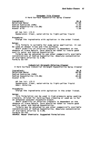 Hard Surface Cleaners 61
Consumer T i 1e C1eaner
A Hard Surface Hypochlorite Spray Cleaner
Inpredient:
Deioni zed Water
Sodium Hydroxide (50%)
Sodium Hypochlorite (12.5%)
Avanel S-70
Wt.%
81 .OO
2.00
18.00
1.oo
pH (as i s ) : >12.5
Appearance: Clear, water-white t o l i g h t - y e l l o w l i q u i d
Charge t h e ingredients w i t h a g i t a t i o n i n t h e order l i s t e d .
This formula i s s u i t a b l e f o r pump spray a p p l i c a t i o n . I t can
Shelf s t a b i l i t y o f c h l o r i n e cleaners i s dependent on t h e
Formula may be adjusted t o use other commercially a v a i l a b l e
Procedure:
Notes :
be used on shower t i l e s and l i k e surfaces.
absence o f t r a c e metals. Care should be taken t o insure good
q u a l i t y water and Sodium Hypochlorite.
concentrations o f Sodium Hypochlorite. Absolute concentration
o f a v a i l a b l e c h l o r i n e i s 2.0%.
Formula CC-101
I n d u s t r i a l Strenath Chlorine Cleaner
A Hard Surface I n d u s t r i a l Strength Hypochlorite Spray Cleaner
Inaredient:
Deionized Water
Sodium Hydroxide (50%)
Sodium Hypochlorite (12.5%)
Avanel S-70
Wt.Sb
56.00
3 . 0 0
40.00
1 .oo
pH (as i s ) : >12.5
Appearance: Clear, water-white t o l i g h t - y e l l o w l i q u i d
Odor: Chlorine
Procedure:
Charge t h e ingredients w i t h a g i t a t i o n i n t h e order l i s t e d .
Notes :
This formulation can be used i n high-pressure spray washing
cleaners, d i l u t e d f o r hard-surface cleaning o r used as i s f o r
an enhanced consumer household bleach.
Shelf s t a b i l i t y o f c h l o r i n e cleaners i s dependent on t h e
absence o f t r a c e metals. Care should be taken t o insure good
qua1it y water and Sodi um Hypochlori t e .
concentrations o f Sodium Hypochlorite. Absolute concentration
of a v a i l a b l e c h l o r i n e i s 5.0%.
Formula CC-102
SOURCE: Mazer Chemicals: Suggested Formulations
Formula may be adjusted t o use other commercially a v a i l a b l e
 