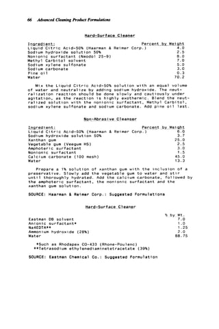 66 Advanced Cleaning Product Formulations
Hard-surface Cleaner
I n q r e d i e n t :
L i q u i d C i t r i c Acid-50% (Haarman &
Sodium h y d r o x i d e s o l u t i o n 50%
N o n i o n i c s u r f a c t a n t (Neodol 25-9)
Methyl C a r b i t o l s o l v e n t
Sodi um x y l ene s u l f o n a t e
Sodium carbonate
P i n e o i 1
Water
Percent by Wei q h t
Rei mer C o r p l - j 4 . 0
2 . 5
0 . 0
7 . 0
5.0
3.0
0 . 3
70.2
M i x t h e L i q u i d C i t r i c Acid-50% s o l u t i o n w i t h an equal volume
o f water and n e u t r a l i z e by adding sodium h y d r o x i d e . The neut-
r a l i z a t i o n r e a c t i o n s h o u l d be done s l o w l y and c a u t i o u s l y under
a g i t a t i o n , as t h e r e a c t i o n i s h i g h l y exothermic. Blend t h e neut-
r a l i z e d s o l u t i o n w i t h t h e n o n i o n i c s u r f a c t a n t , Methyl C a r b i t o l ,
sodium x y l e n e s u l f o n a t e and sodium carbonate. Add p i n e o i l l a s t .
M n - A b r a s i v e C l e a n s e r
In g redient :
L i q u i d C i t r i c Acid-50% (Haarman
Sodium h y d r o x i d e s o l u t i o n 50%
Xanthan gum
Vegetable gum (Veegum HS)
Amphoteric s u r f a c t a n t
Noni o n i c s u r f a c t a n t
Calcium c a r b o n a t e (100 mesh)
Water
Percent by Wet q h t
& Reimer Corp. ) 6 . 0
3.7
25.0
2 . 5
3.0
1 . 5
45.0
13.3
-~
Prepare a 1% s o l u t i o n o f xanthan gum w i t h t h e i n c l u s i o n o f a
p r e s e r v a t i v e . S l o w l y add t h e v e g e t a b l e gum t o water and s t i r
u n t i l t h o r o u g h l y h y d r a t e d . Add t h e c a l c i u m carbonate, f o l l o w e d by
t h e amphoteric s u r f a c t a n t , t h e n o n i o n i c s u r f a c t a n t and t h e
xanthan gum s o l u t i o n .
SOURCE: Haarman 8, Reimer Corp.: Suggested F o r m u l a t i o n s
-Hard-Surf ace Cleaner
Eastman DB s o l v e n t
A n i o n i c s u r f a c t a n t *
Na4EDTA**
Ammoni um h y d r o x i d e (28%)
Water
*Such as Rhodapex CO-433 (Rhone-Poulenc)
**Tetrasodium ethylenediaminetetracetate (39%)
SOURCE: Eastman Chemical Co.: Suggested F o r m u l a t i o n
Yo by W t .
7 . 0
1 .o
1.25
2 . 0
00.75
 