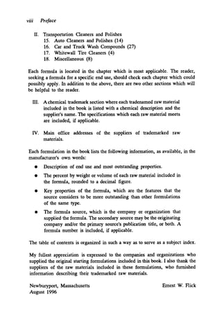 viii Preface
11. Transportation Cleaners and Polishes
15. Auto Cleaners and Polishes (14)
16. Car and Truck Wash Compounds (27)
17. Whitewall Tire Cleaners (4)
18. Miscellaneous (8)
Each formula is located in the chapter which is most applicable. The reader,
seeking a formula for a specific end use, should check each chapter which could
possibly apply. In addition to the above, there are two other sections which will
be helpful to the reader.
111. Achemical trademark section where each tradenamed raw material
included in the book is listed with a chemical description and the
supplier's name. The specifications which each raw material meets
are included, if applicable.
IV. Main office addresses of the suppliers of trademarked raw
materials.
Each formulation in the book lists the following information, as available, in the
manufacturer's own words:
0
Description of end use and most outstanding properties.
The percent by weight or volume of each raw material included in
the formula, rounded to a decimal figure.
Key properties of the formula, which are the features that the
source considers to be more outstanding than other formulations
of the same type.
The formula source, which is the company or organization that
supplied the formula. The secondary source may be the originating
company and/or the primary source's publication title, or both. A
formula number is included, if applicable.
0
The table of contents is organized in such a way as to serve as a subject index.
My fullest appreciation is expressed to the companies and organizations who
supplied the original starting formulations included in this book. I also thank the
suppliers of the raw materials included in these formulations, who furnished
information describing their trademarked raw materials.
Newburyport, Massachusetts
August 1996
Ernest W. Flick
 