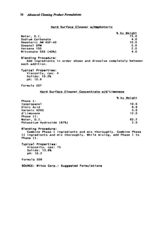 70 Advanced Cleaning Product Formulations
Hard Surface Cleaner w/AmDhoteric
Water, 0.1.
Sodium Carbonate
Rewoteric AM KSF-40
Oowanol DPM
Versene 100
Witconate SXS (40%)
% by Weinht
75.0
4.0
10.0
5.0
2.0
4.0
Blending Procedure:
each a d d i t i o n .
Typi cal Propert ies :
Add ingredients i n order shown and dissolve completely between
Viscosity, cps: 4
Solids: 10.2%
pH: 10.8
Formula 507
Hard Surface Cleaner Concentrate w/d'Lilnonene
Phase I:
Isopropanol
Oleic Acid
Varonic K205
d ' L imonene
Phase 11:
Water, 0.1.
Potassium Hydroxide (87%)
% by Weiciht
10.0
8.8
5.0
12.0
62.2
2.0
B1endi ng Procedure :
I 1 ingredients and mix thoroughly. While mixing, add Phase I t o
Phase 11.
Typical Properties:
Viscosity, cps: 75
Solids: 13.8%
pn: 10.2
Combine Phase I ingredients and mix thoroughly. Combine Phase
Formula 508
SOURCE: Witco Corp.: Suggested Formulations
 
