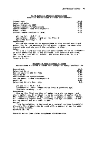 Hard Swface Cleaners 71
Hard-surface Cleaner Concentrate
A l k a l i n e All-Purpose Cleaner Concentrate
Inaredi ent :
Deionized Water
Sodium Hydroxide (50%)
Tetrapotassium Pyrophosphate
Sodium M e t a s i l i c a t e Pentahydrate
Avanel S-150
Sodium Cumene Sulfonate (40%)
Wt.%
76.00
2.00
12.00
1.oo
6.00
3.00
pH (as i s ) : 10.5-11.5
Appearance: Clear, l i g h t - y e l l o w l i q u i d
S p e c i f i c Gravity: 1.13
Procedure:
Charge t h e water t o an appropriate mixing vessel and s t a r t
a a i t a t i o n . I n t h e sequence l i s t e d above, charge t h e remaining
ingredients and mix u n t i l t h e s o l u t i o n i s c l e a r .
Notes :
This i s a hard-surface cleaner concentrate which i s
on many d i f f e r e n t s o i l s and surfaces. For concrete sur
use "as i s . " For walls, f l o o r s , and other surfaces, d i
1O:l w i t h water.
Formula CH-101
Household Hard-surface Cleaner
All-Purpose A l k a l i n e Cleaner f o r Sponge o r Spray Apt
Inaredient :
Deionized Water
Sodium Laureth (3) Sulfate
Mazamide 00
Tetrapotassium Pyrophosphate
Sodium M e t a s i l i c a t e Pentahydrate
Macol 40
Deionized Water, Dye, etc.
pH (as i s ) : 12.0-13.0
Appearance: Clear, water-white l i q u i d (without dye)
S p e c i f i c Gravity: 1.01
Procedure:
e f f e c t i ve
aces,
ute
Iic a t ion
Wt.%
80.00
2.50
0.50
1.oo
2.00
4.00
Q.S.
Charge t h e f i r s t p o r t i o n o f water t o a mixing vessel and
s t a r t a g i t a t i o n . I f product i s t o be colored, d i s s o l v e dye i n
t h e reserved p o r t i o n o f the water i n a separate vessel. Charge
a l l remaining ingredients, i n c l u d i n g t h e dye solution, t o t h e
mixing vessel and mix u n t i l c l e a r .
Notes :
cleaner. The product may be used w i t h a sponge o r may be used
i n a spray b o t t l e .
Formula CH-102
SOURCE: Mazer Chemicals: Suggested Formulations
This formulation i s designed as a general purpose household
 
