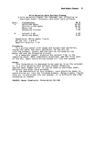 Hard swface Cleaners 73
M i l d Abrasive Hard Surface Cleaner
A m i l d abrasive cleaner f o r consumer use. E f f e c t i v e on
S t a i n l e s s S t e e l , Porcelain and other hard surfaces.
P a r t : I n q r e d i e n t s :
A Deioni zed Water
C a l c i t e (t100 mesh)
Mazox LDA
Potassium C i t r a t e
B C a l s o f t F-90
Deionized Water
Appearance: White pasty 1iqui d
p H (as i s ) : 7.0-8.0
S p e c i f i c G r a v i t y : 1.47
Procedure:
charge t h e water and s t a r t a g i t a t i o n . Do not
i n t o t h e product. Slowly add t h e C a l c i t e f o l
Mazox LDA and t h e Potassium C i t r a t e .
To a mixing vessel w i t h sweep and scrape
Wt.%
30.00
50.00
6.70
1 .oo
3.30
9.00
ype a g i t a t i o n ,
mix a i r
owed by t h e
I n a separate vessel, d i s s o l v e t h e C a l s o f t F-90 i n t h e
remaining water. When completely dissolved, add t h e f i r s t p a r t
o f t h e mix. Again avoid mixing excess a i r i n t o t h e system.
Notes :
I t i s a m i l d abrasive hard surface cleaner e f f e c t i v e
against mast common s o i l s . I t can be used on s t a i n l e s s s t e e l ,
p o r c e l a i n and other hard surfaces.
I n t h e manufacture o f t h i s product, care should be taken t o
avoid mixing a i r i n t o t h e f i n i s h e d product. Being a pasty l i q u i d ,
once a i r i s entrained i n t o t h e system, i t i s d i f f i c u l t and t i m e
consuming t o remove.
SOURCE: Mazer Chemicals: Formulation CH-109
This f o r m u l a t i o n i s designed t o be used as i s by t h e consumer.
 