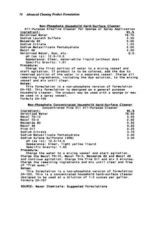 74 Advanced CleaningProduct Formulations
Non-Phosphate Household Hard-surface Cleaner
All-Purpose A l k a l i n e Cleaner f o r Sponge or Spray A p p l i c a t i o n
Inaredi ent : INt.%
Deioni zed Water 79.75
Sodi um Laureth S u l f a t e 2.50
Mazamide 80 0.50
Sodi um C i t r a t e 1.25
Macol 40 4.00
Sodium M e t a s i l i c a t e Pentahydrate 2.00
Deionized Water, Dye, e t c . a.s.
pH (as i s ) : 12.0-13.0
Appearance: Clear, water-white l i q u i d (without dye)
S p e c i f i c Gravity: 1. O l
Procedure:
Charge t h e f i r s t p o r t i o n o f water t o a mixing vessel and
s t a r t a g i t a t i o n . I f product i s t o be colored, add t h e dye t o
reserved p o r t i o n o f t h e water i n a separate vessel. Charge a l l
remaining ingredients, i n c l u d i n g t h e dye solution, t o t h e mixing
vessel and mix u n t i l c l e a r .
Notes :
This formulation i s a non-phosphate version o f formulation
CH-102. This formulation i s designed as a general purpose
household cleaner. The product may be used w i t h a sponge or may
be used i n a spray vessel.
Formula CH-106
Won-Phosphate Concentrated Household Hard-surface Cleaner
Concentrated Pine O i l All-Purpose Cleaner
Inqredi ent : Wt.%
Deioni zed Water 78.05
Macol TD-12 5.00
Macol TD-3 2.50
Mazamide 00 0.50
Macol 40 4.50
Pine O i 1 0.20
Sodi um C i t r a t e 3.75
Sodium M e t a s i l i c a t e Pentahydrate 2.00
Sodium Xylene Sulfonate (40%) 3.50
pH (as i s ) : 12.5-13.5
Appearance: Clear, l i g h t yellow l i q u i d
S p e c i f i c Gravity: 1.02
Procedure:
Charge t h e water t o a mixing vessel and s t a r t a g i t a t i o n .
Charge t h e Macol TD-12, Macol TD-3, Mazamide 80 and Macol 48
and continue a g i t a t i o n . Charge t h e Pine O i l and mix 5 minutes.
Charge t h e remaining ingredients and mix u n t i l c l e a r and f r e e
o f "fish eyes. I'
Notes :
This formulation i s a non-phosphate version o f formulation
CH-103. This i s a concentrated household hard-surface cleaner
designed t o be used a t a d i l u t i o n o f 1-3 ounces per gallon.
Formula CH-107
SOURCE: Mazer Chemicals: Suggested Formulations
 
