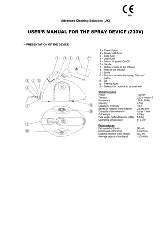 Advanced Cleaning Solutions (UK)
USER’S MANUAL FOR THE SPRAY DEVICE (230V)
I – PRESENTATION OF THE DEVICE
1 – Power Cable
2 – Drawer with fuse
3 – Extra fuse
4 – Used fuse
5 – Switch for power On/Off
6 – Handle
7 – Button of nose of the diffuser
8 – Nose of the diffuser
9 – Bottle
10 – Button to activate the spray, “Start on “
button
11 – Jet
12 – Filtering foam
13 – Selector for volume to be dealt with
Characteristics
Power 1000 W
Tension 230 V mono+T
Frequency 50 to 60 Hz
Intensity 4,5 A
Maximum Intensity 10 A
Speed of rotation of the turbine 22000 rpm
Capacity of the reservoir 0,5 or 1 liter
Full weight 6,5 kg
Pure weight (without liquid or bottle) 5,8 kg
Operating temperature 5° à 35°
Performances
Exit speed of the air 80 m/s
Dimension of the drop 5 microns
Maximal volume to be treated 500 m3
Average output of the liquid 1000 ml/h
 