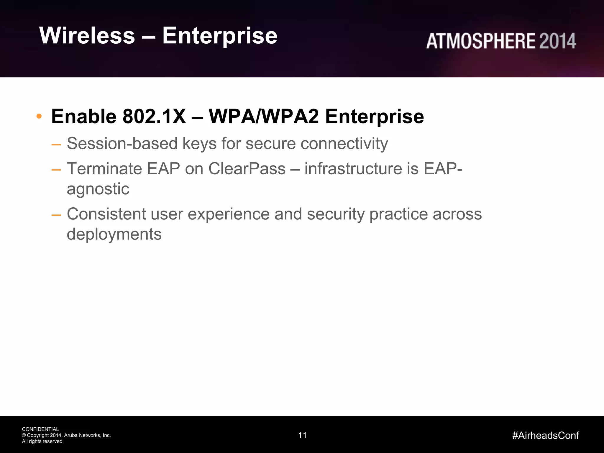 11
CONFIDENTIAL
© Copyright 2014. Aruba Networks, Inc.
All rights reserved
#AirheadsConf
Wireless – Enterprise
• Enable 802.1X – WPA/WPA2 Enterprise
– Session-based keys for secure connectivity
– Terminate EAP on ClearPass – infrastructure is EAP-
agnostic
– Consistent user experience and security practice across
deployments
 