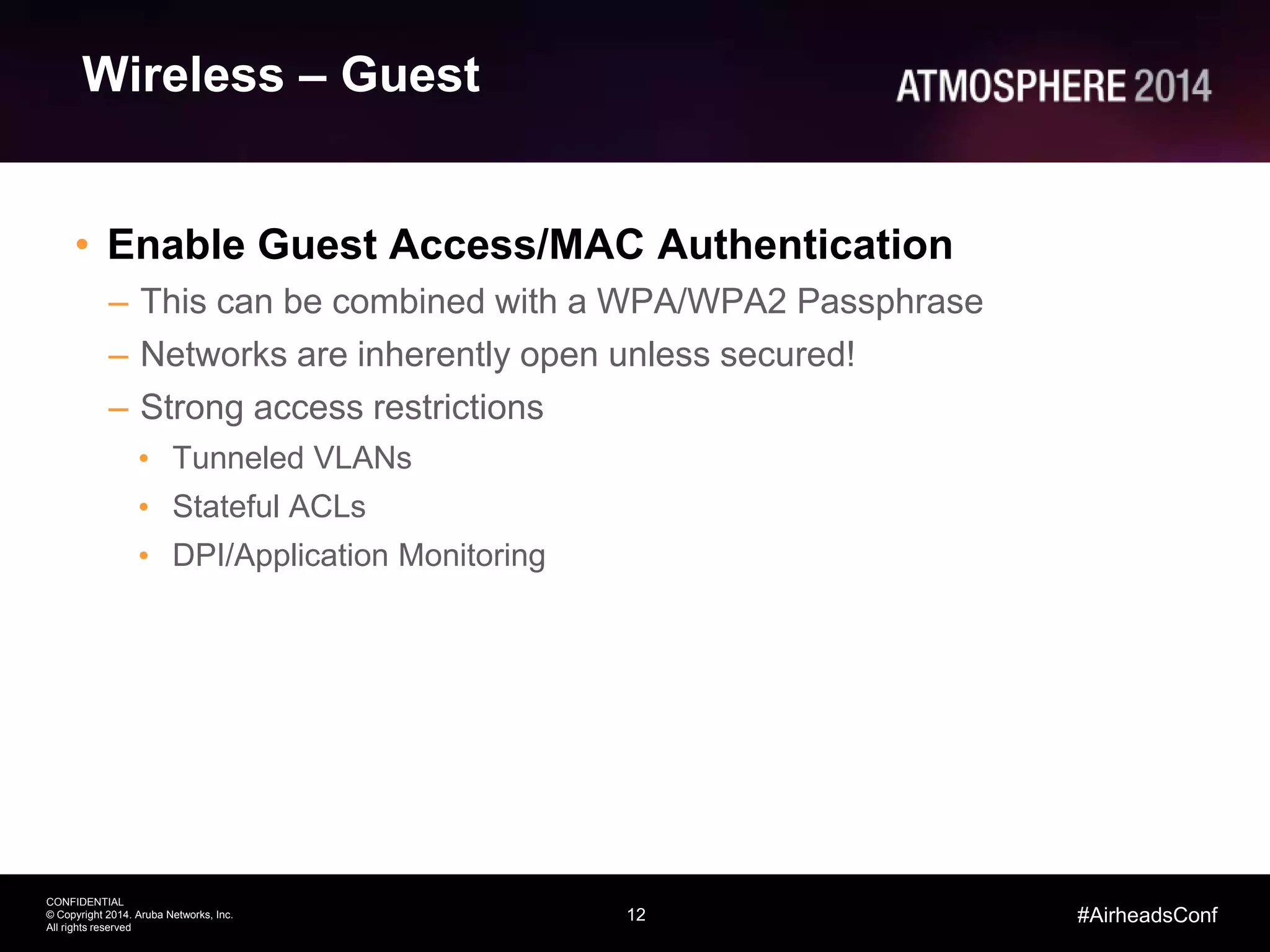 12
CONFIDENTIAL
© Copyright 2014. Aruba Networks, Inc.
All rights reserved
#AirheadsConf
Wireless – Guest
• Enable Guest Access/MAC Authentication
– This can be combined with a WPA/WPA2 Passphrase
– Networks are inherently open unless secured!
– Strong access restrictions
• Tunneled VLANs
• Stateful ACLs
• DPI/Application Monitoring
 
