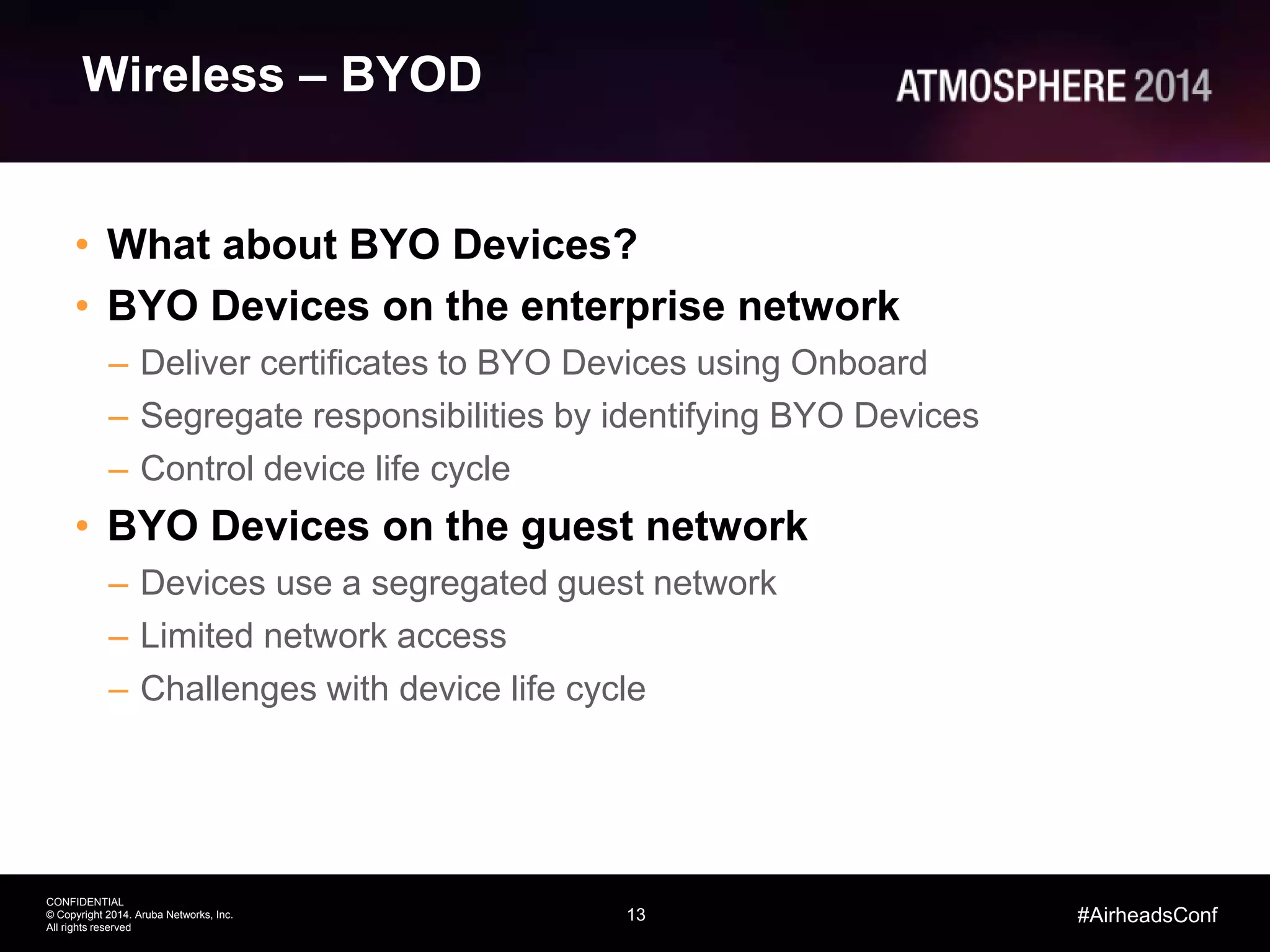 13
CONFIDENTIAL
© Copyright 2014. Aruba Networks, Inc.
All rights reserved
#AirheadsConf
Wireless – BYOD
• What about BYO Devices?
• BYO Devices on the enterprise network
– Deliver certificates to BYO Devices using Onboard
– Segregate responsibilities by identifying BYO Devices
– Control device life cycle
• BYO Devices on the guest network
– Devices use a segregated guest network
– Limited network access
– Challenges with device life cycle
 