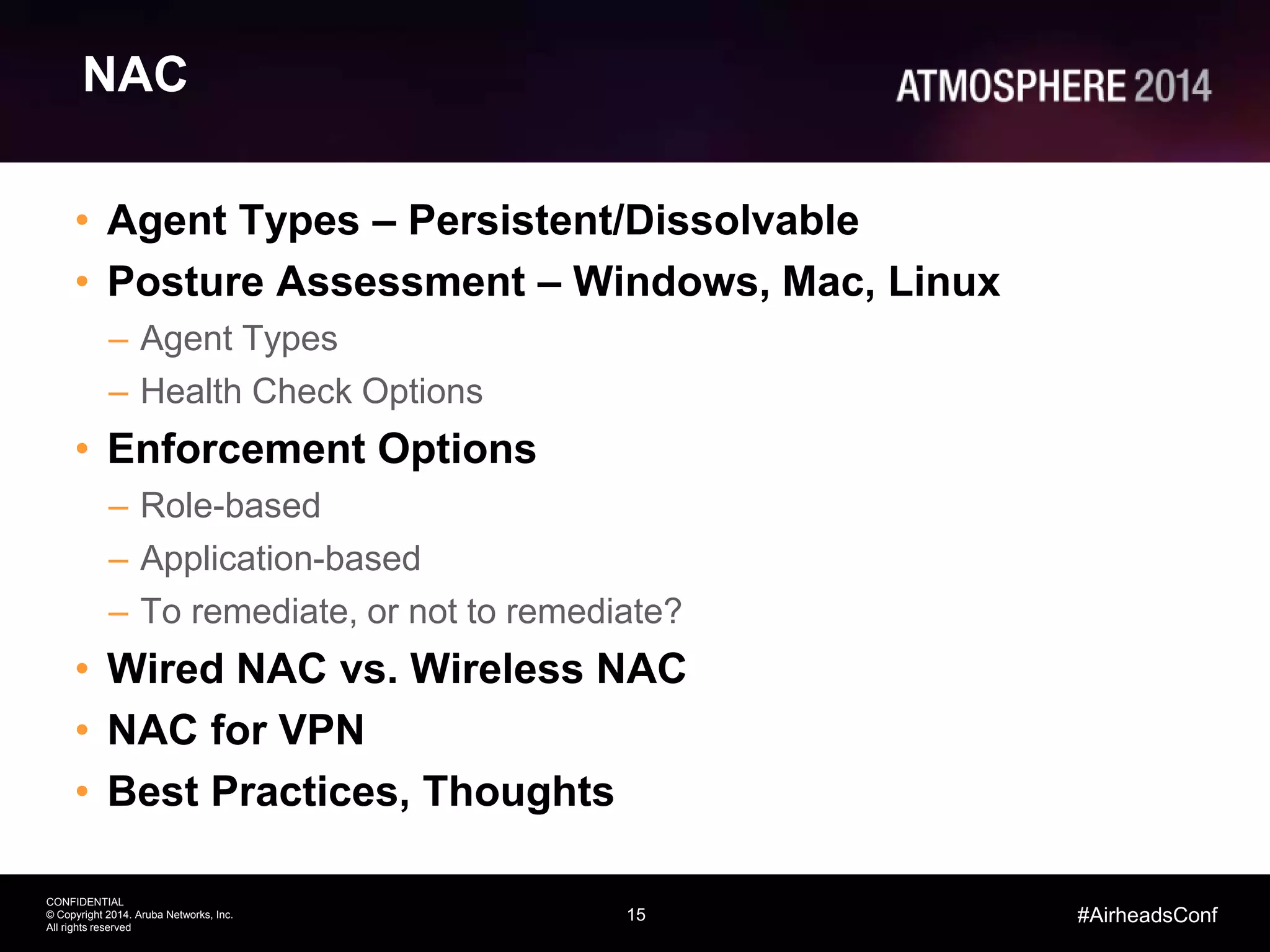 15
CONFIDENTIAL
© Copyright 2014. Aruba Networks, Inc.
All rights reserved
#AirheadsConf
NAC
• Agent Types – Persistent/Dissolvable
• Posture Assessment – Windows, Mac, Linux
– Agent Types
– Health Check Options
• Enforcement Options
– Role-based
– Application-based
– To remediate, or not to remediate?
• Wired NAC vs. Wireless NAC
• NAC for VPN
• Best Practices, Thoughts
 