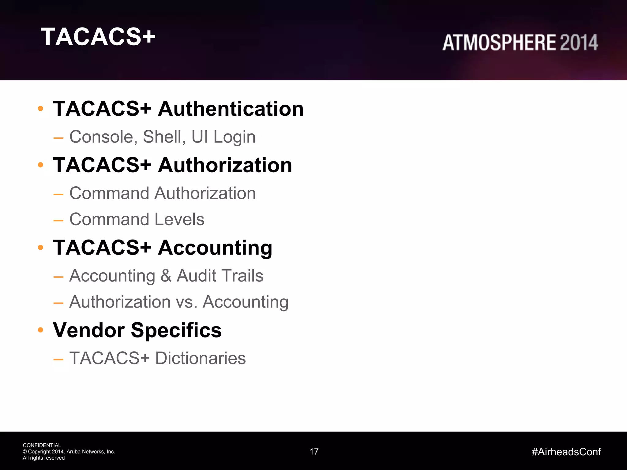 17
CONFIDENTIAL
© Copyright 2014. Aruba Networks, Inc.
All rights reserved
#AirheadsConf
TACACS+
• TACACS+ Authentication
– Console, Shell, UI Login
• TACACS+ Authorization
– Command Authorization
– Command Levels
• TACACS+ Accounting
– Accounting & Audit Trails
– Authorization vs. Accounting
• Vendor Specifics
– TACACS+ Dictionaries
 