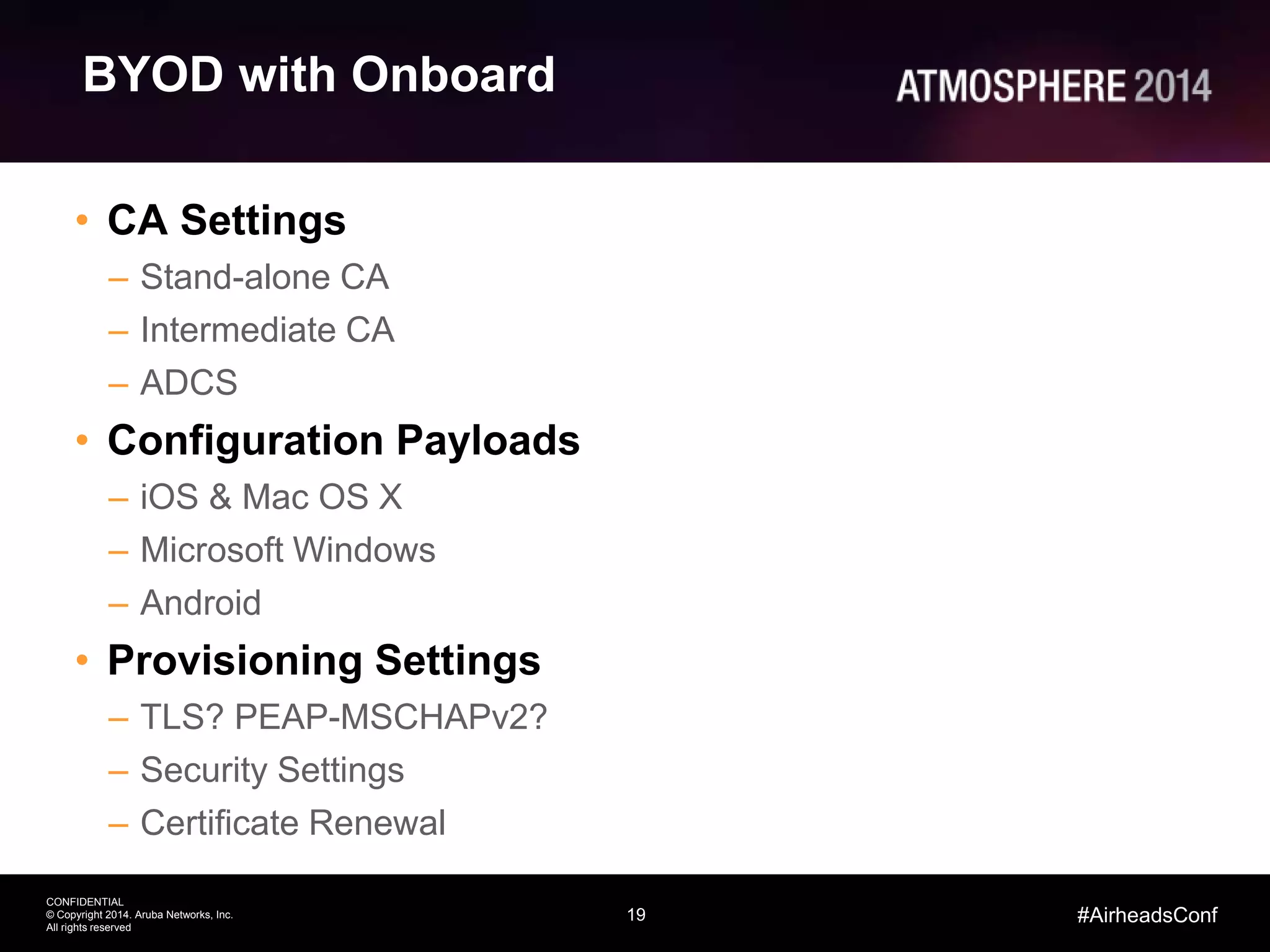19
CONFIDENTIAL
© Copyright 2014. Aruba Networks, Inc.
All rights reserved
#AirheadsConf
BYOD with Onboard
• CA Settings
– Stand-alone CA
– Intermediate CA
– ADCS
• Configuration Payloads
– iOS & Mac OS X
– Microsoft Windows
– Android
• Provisioning Settings
– TLS? PEAP-MSCHAPv2?
– Security Settings
– Certificate Renewal
 