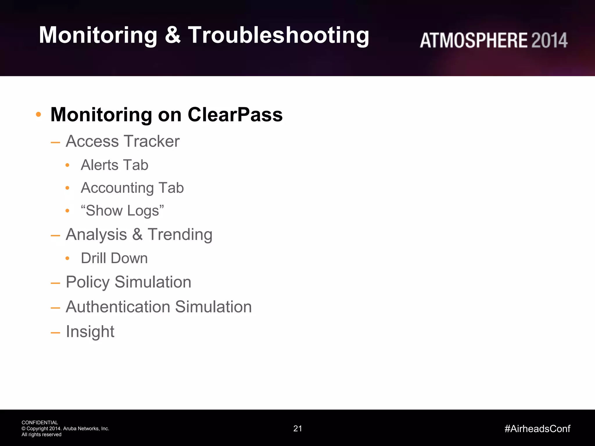 21
CONFIDENTIAL
© Copyright 2014. Aruba Networks, Inc.
All rights reserved
#AirheadsConf
Monitoring & Troubleshooting
• Monitoring on ClearPass
– Access Tracker
• Alerts Tab
• Accounting Tab
• “Show Logs”
– Analysis & Trending
• Drill Down
– Policy Simulation
– Authentication Simulation
– Insight
 