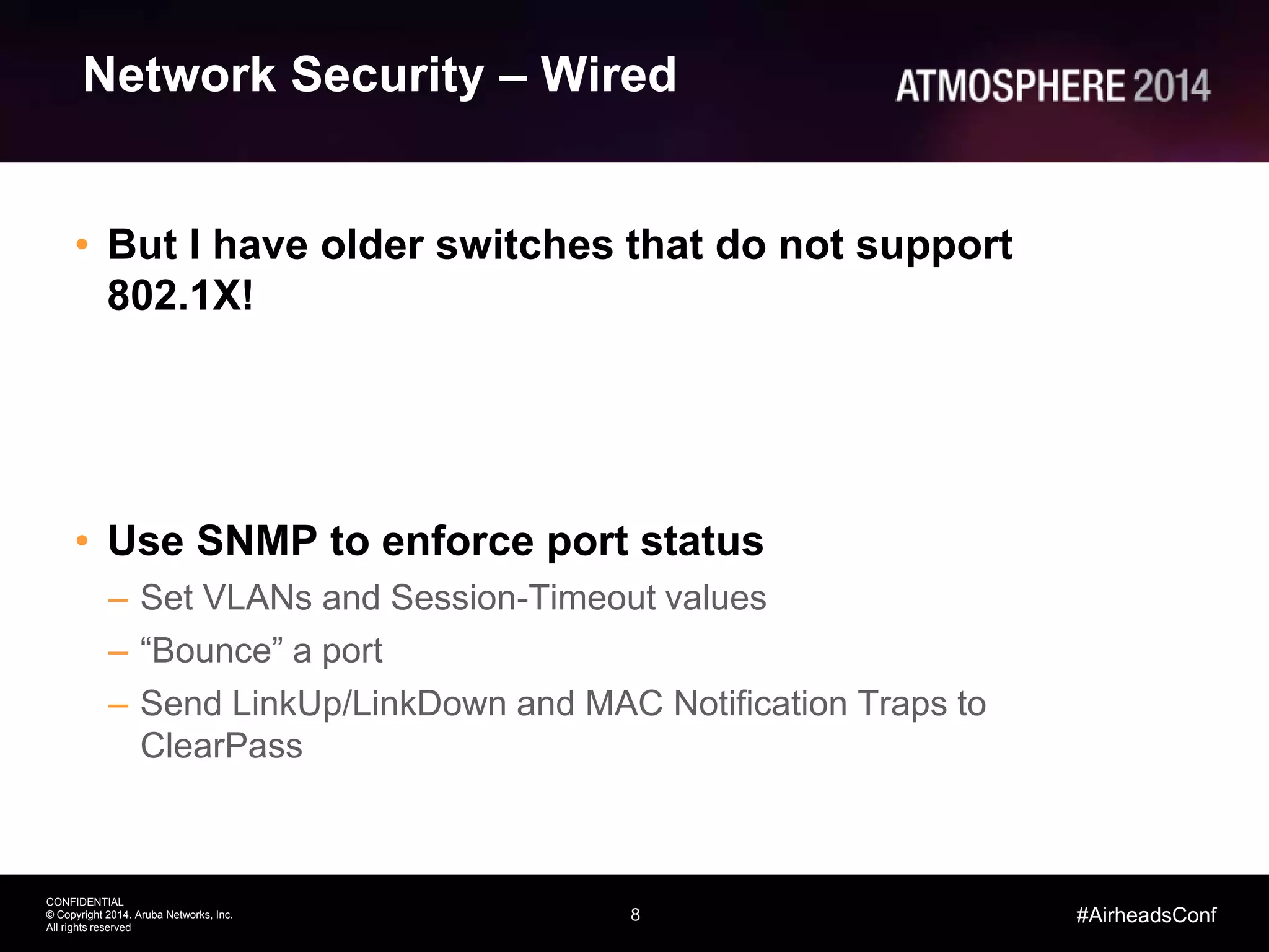 8
CONFIDENTIAL
© Copyright 2014. Aruba Networks, Inc.
All rights reserved
#AirheadsConf
Network Security – Wired
• But I have older switches that do not support
802.1X!
• Use SNMP to enforce port status
– Set VLANs and Session-Timeout values
– “Bounce” a port
– Send LinkUp/LinkDown and MAC Notification Traps to
ClearPass
 