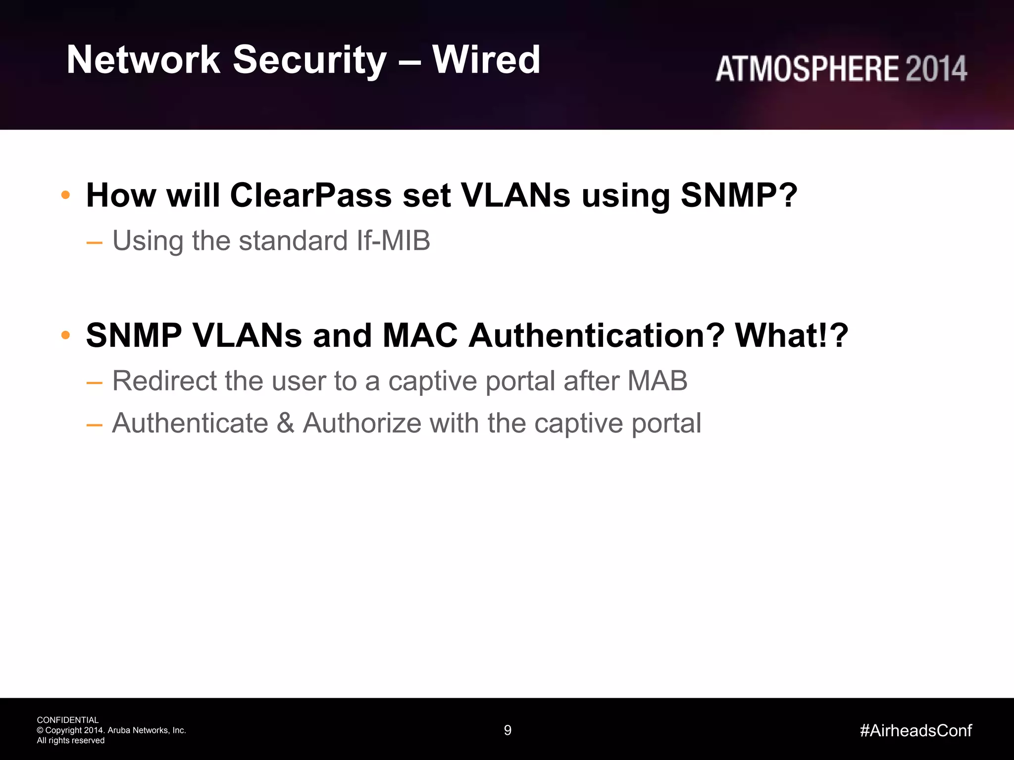 9
CONFIDENTIAL
© Copyright 2014. Aruba Networks, Inc.
All rights reserved
#AirheadsConf
Network Security – Wired
• How will ClearPass set VLANs using SNMP?
– Using the standard If-MIB
• SNMP VLANs and MAC Authentication? What!?
– Redirect the user to a captive portal after MAB
– Authenticate & Authorize with the captive portal
 