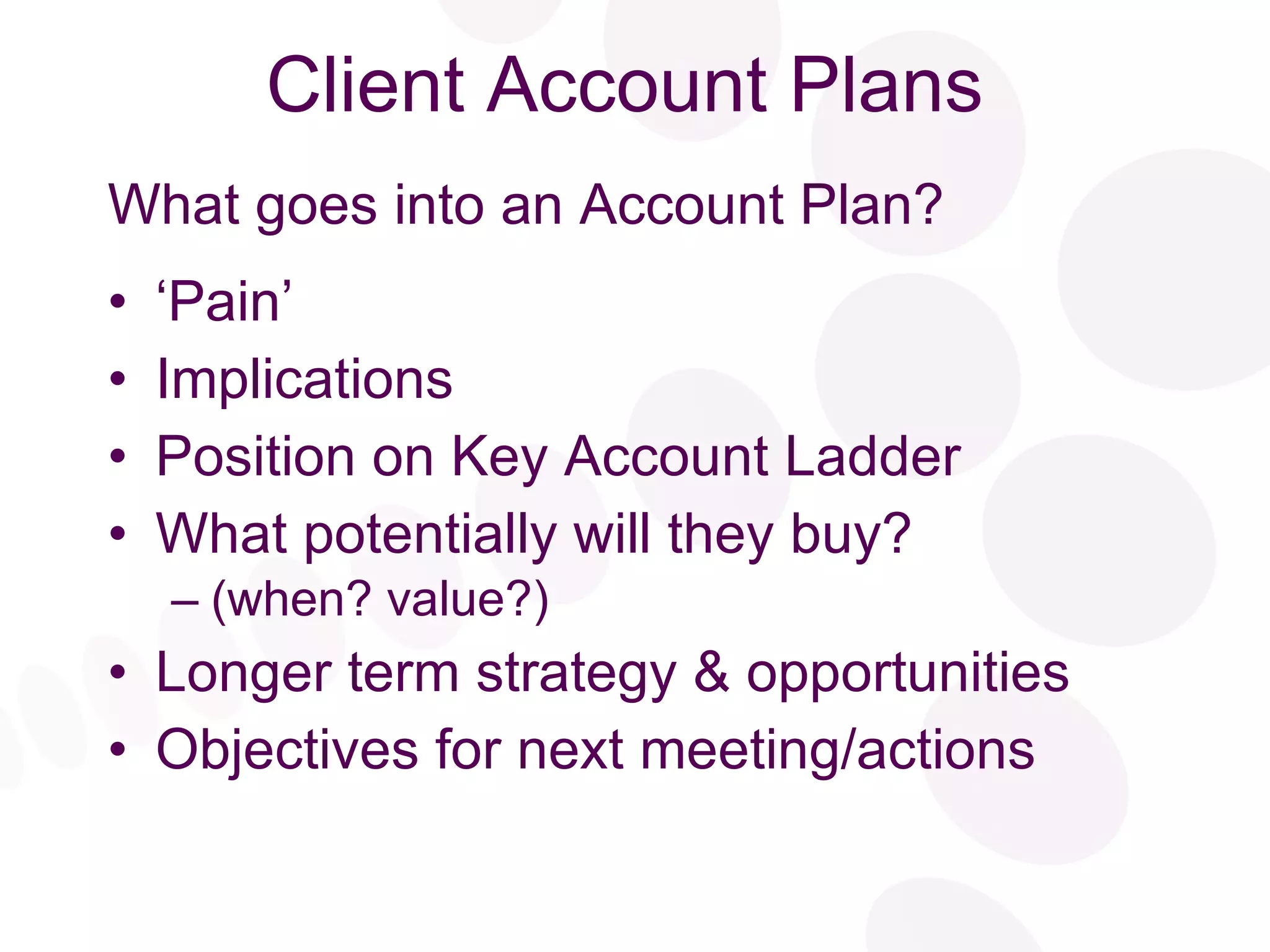 Client Account Plans What goes into an Account Plan? ‘ Pain’ Implications Position on Key Account Ladder What potentially will they buy?  (when? value?) Longer term strategy & opportunities Objectives for next meeting/actions 