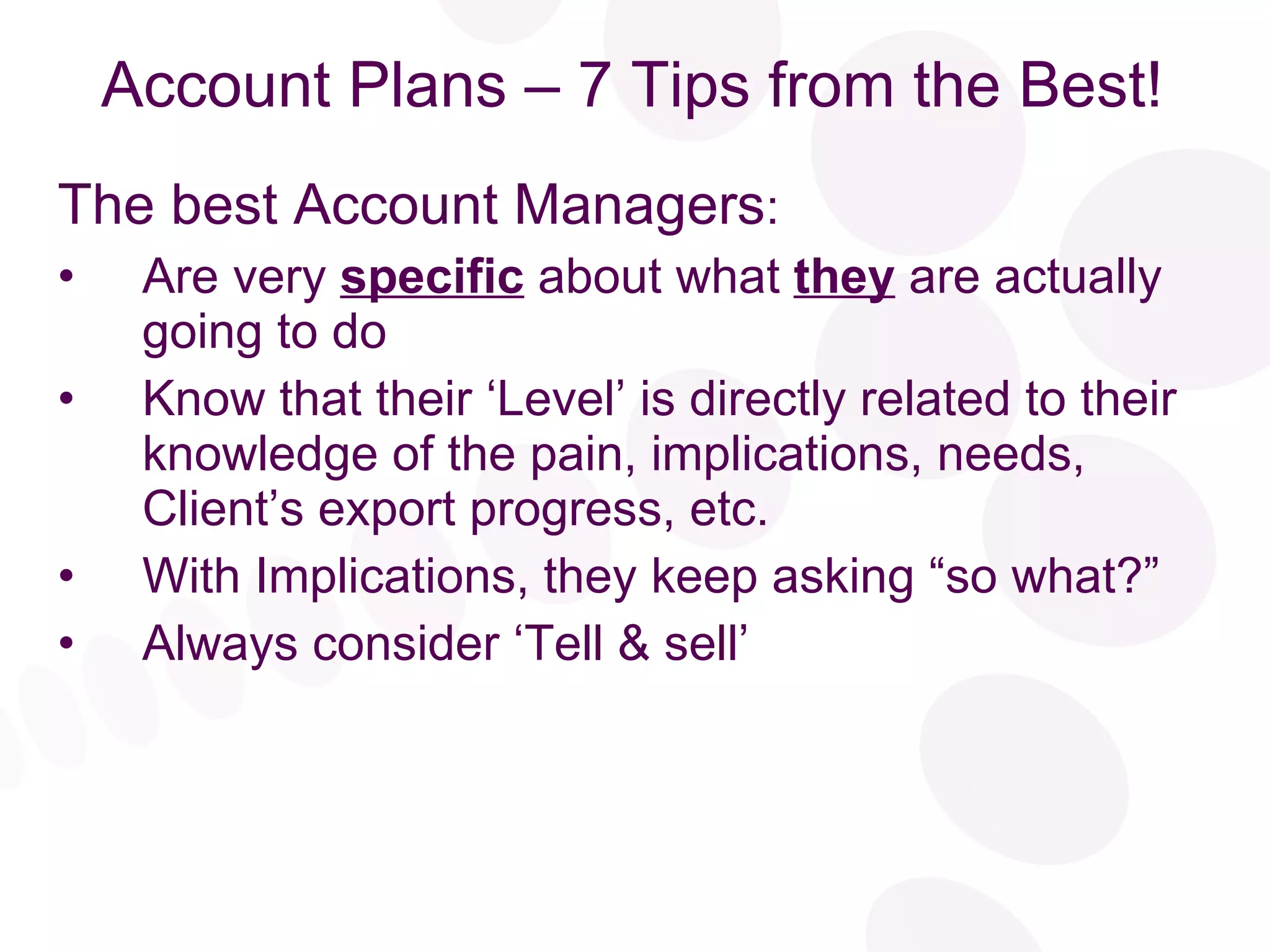 Account Plans – 7 Tips from the Best! The best Account Managers : Are very  specific  about what  they  are actually going to do Know that their ‘Level’ is directly related to their knowledge of the pain, implications, needs, Client’s export progress, etc. With Implications, they keep asking “so what?” Always consider ‘Tell & sell’ 