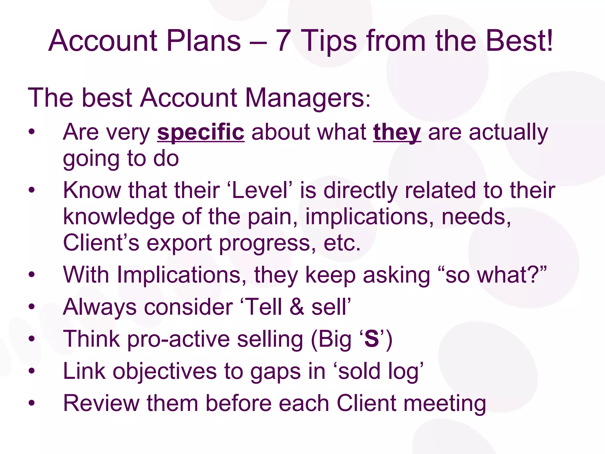 Account Plans – 7 Tips from the Best! The best Account Managers : Are very  specific  about what  they  are actually going to do Know that their ‘Level’ is directly related to their knowledge of the pain, implications, needs,  Client’s export progress, etc. With Implications, they keep asking “so what?” Always consider ‘Tell & sell’  Think pro-active selling (Big ‘ S ’) Link objectives to gaps in ‘sold log’ Review them before each Client meeting 