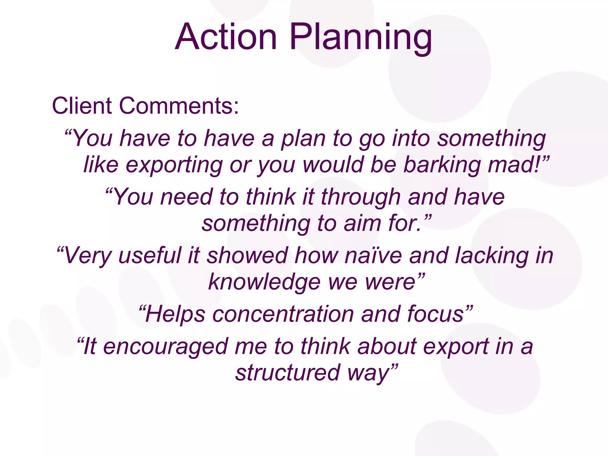 Action Planning Client Comments: “ You have to have a plan to go into something like exporting or you would be barking mad!” “ You need to think it through and have something to aim for.” “ Very useful it showed how naïve and lacking in knowledge we were” “ Helps concentration and focus” “ It encouraged me to think about export in a structured way” 