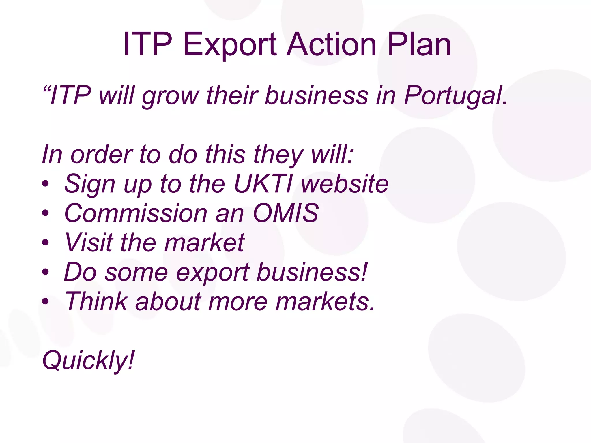 ITP Export Action Plan “ ITP will grow their business in Portugal. In order to do this they will: Sign up to the UKTI website Commission an OMIS Visit the market Do some export business! Think about more markets. Quickly! 