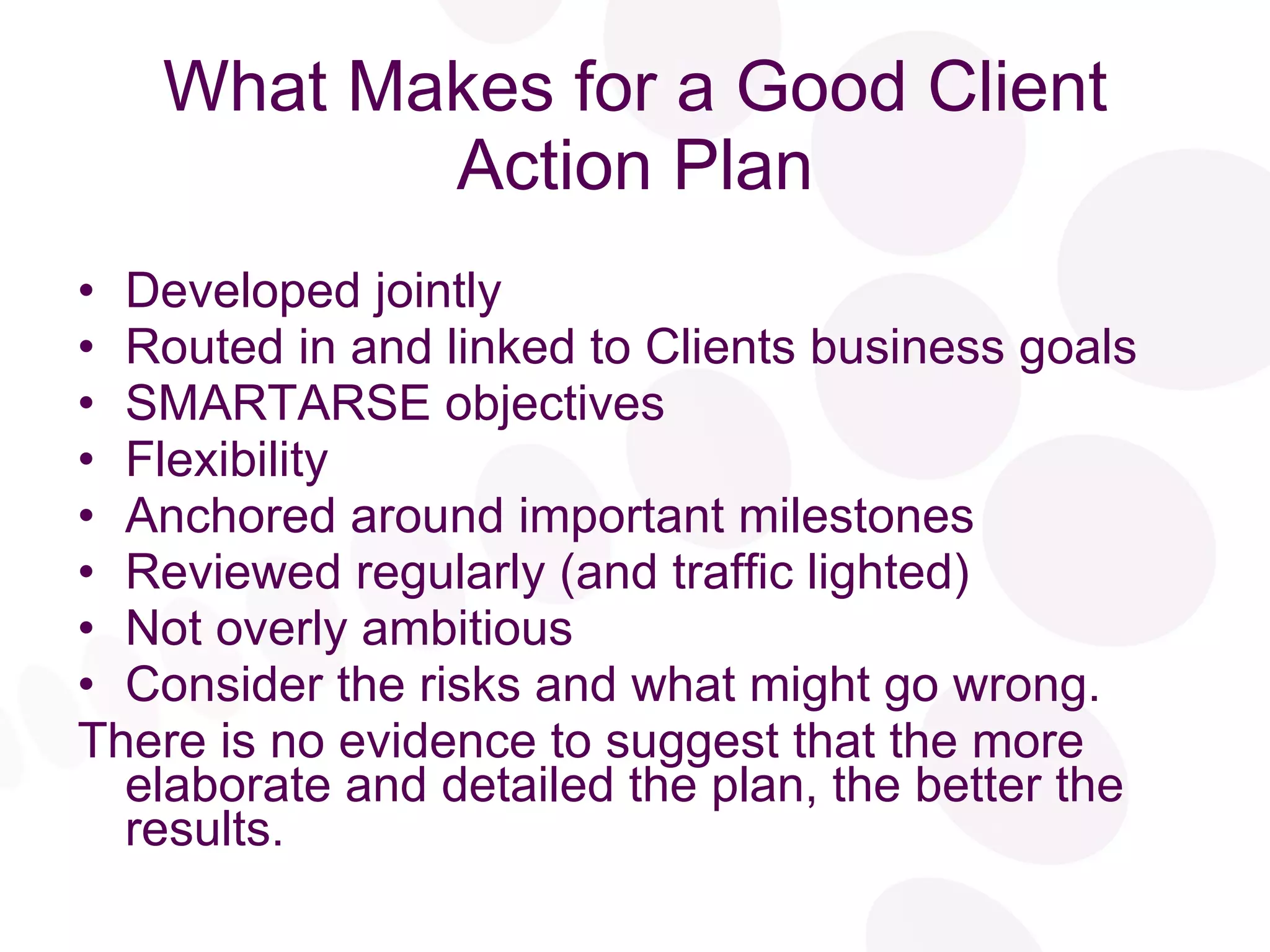 What Makes for a Good Client Action Plan Developed jointly Routed in and linked to Clients business goals SMARTARSE objectives Flexibility Anchored around important milestones Reviewed regularly (and traffic lighted) Not overly ambitious Consider the risks and what might go wrong. There is no evidence to suggest that the more elaborate and detailed the plan, the better the results. 