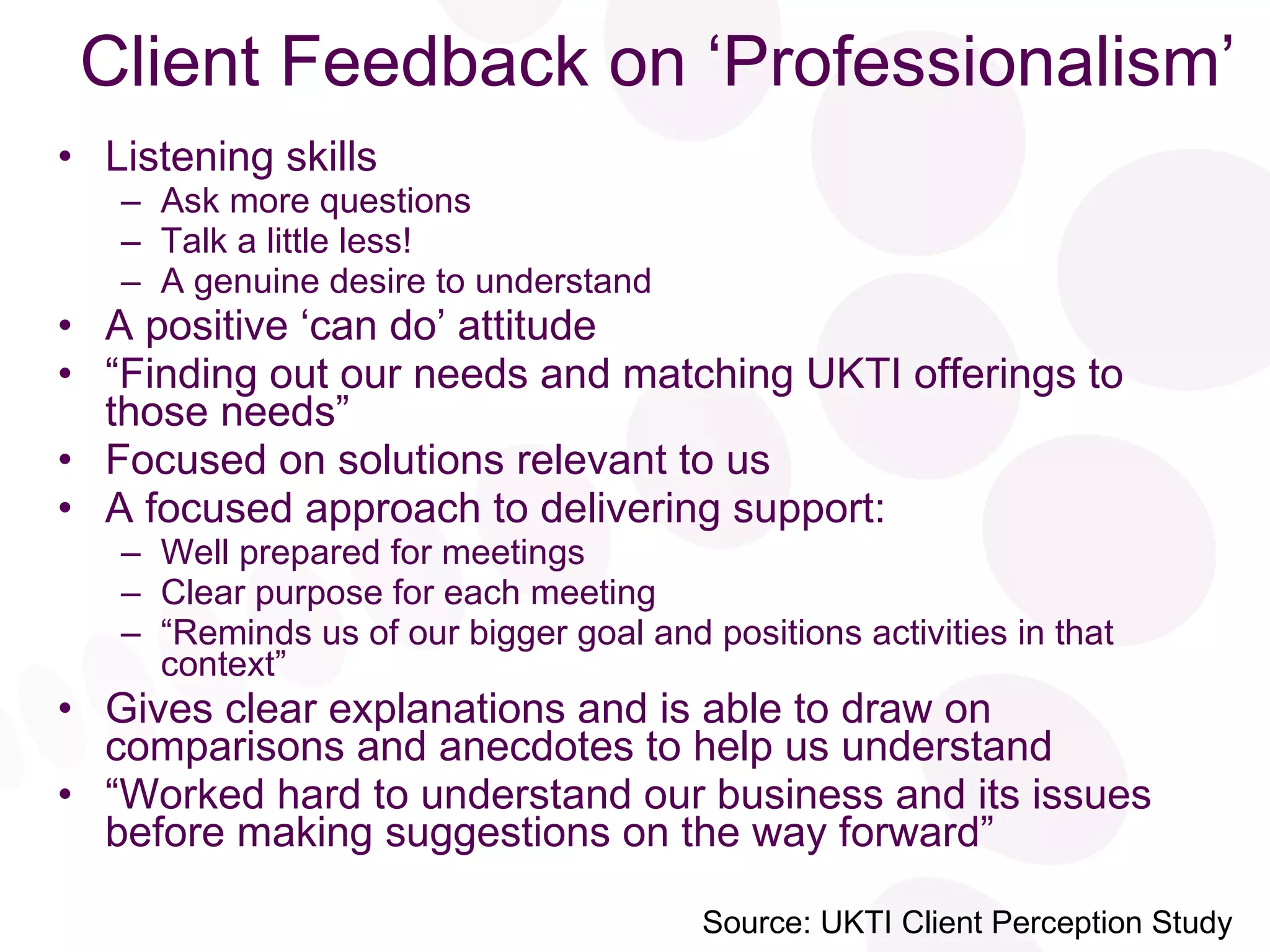 Client Feedback on ‘Professionalism’ Listening skills Ask more questions Talk a little less! A genuine desire to understand A positive ‘can do’ attitude “ Finding out our needs and matching UKTI offerings to those needs” Focused on solutions relevant to us A focused approach to delivering support: Well prepared for meetings Clear purpose for each meeting “ Reminds us of our bigger goal and positions activities in that context” Gives clear explanations and is able to draw on comparisons and anecdotes to help us understand “ Worked hard to understand our business and its issues before making suggestions on the way forward” Source: UKTI Client Perception Study 