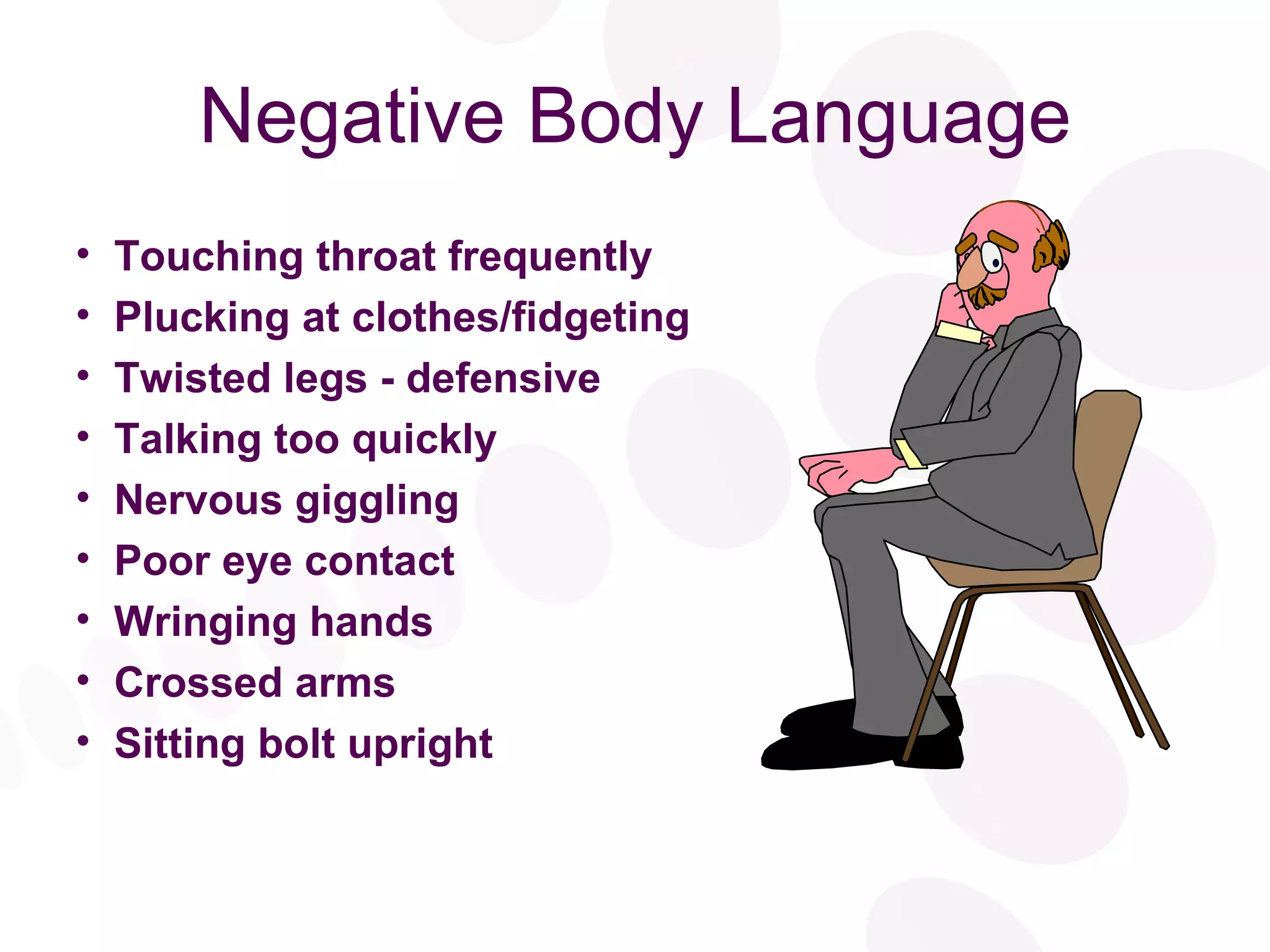Negative Body Language Touching throat frequently Plucking at clothes/fidgeting Twisted legs - defensive Talking too quickly Nervous giggling Poor eye contact Wringing hands Crossed arms Sitting bolt upright 
