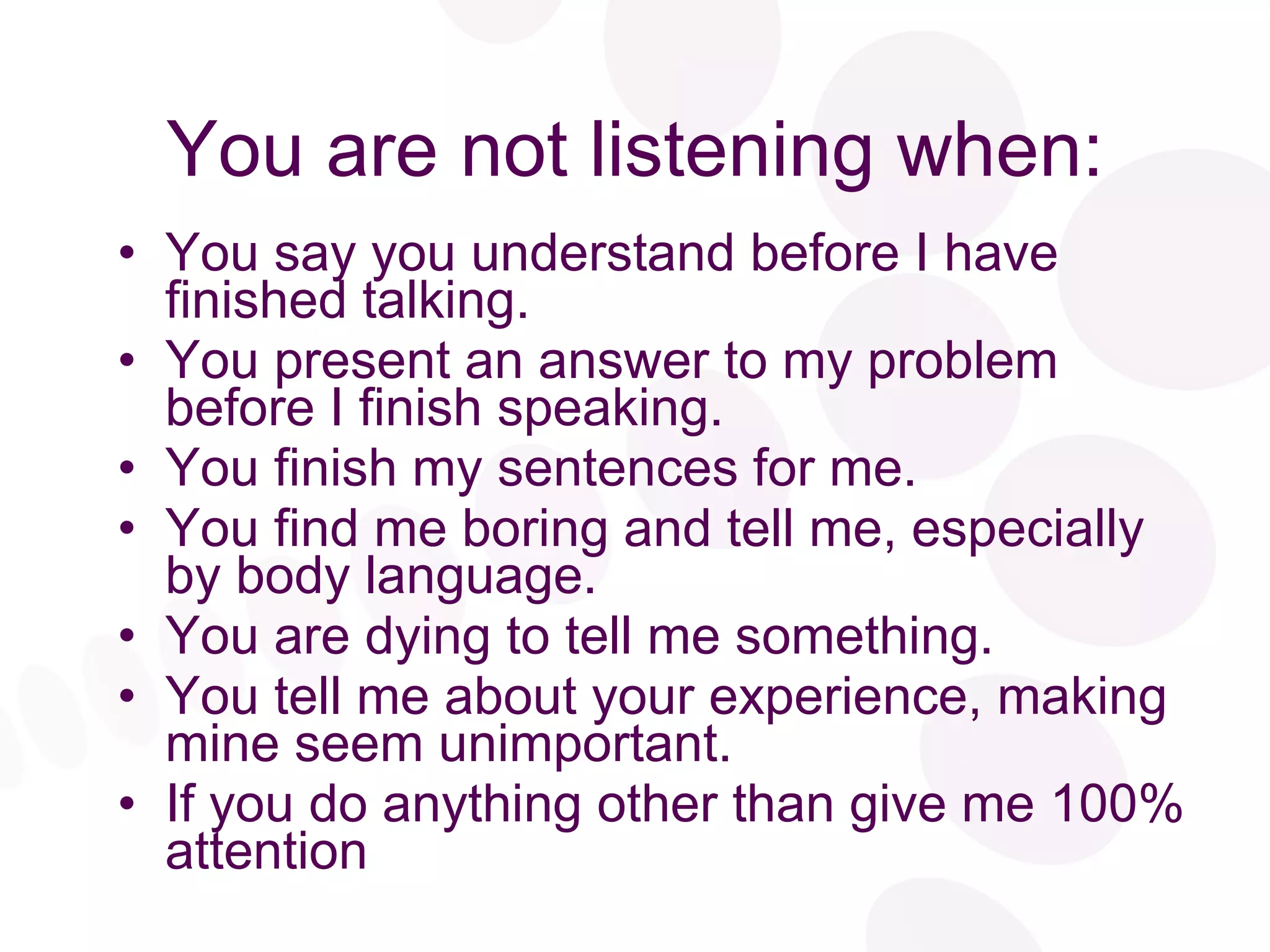 You are not listening when: You say you understand before I have finished talking. You present an answer to my problem before I finish speaking. You finish my sentences for me. You find me boring and tell me, especially by body language.  You are dying to tell me something. You tell me about your experience, making mine seem unimportant. If you do anything other than give me 100% attention 