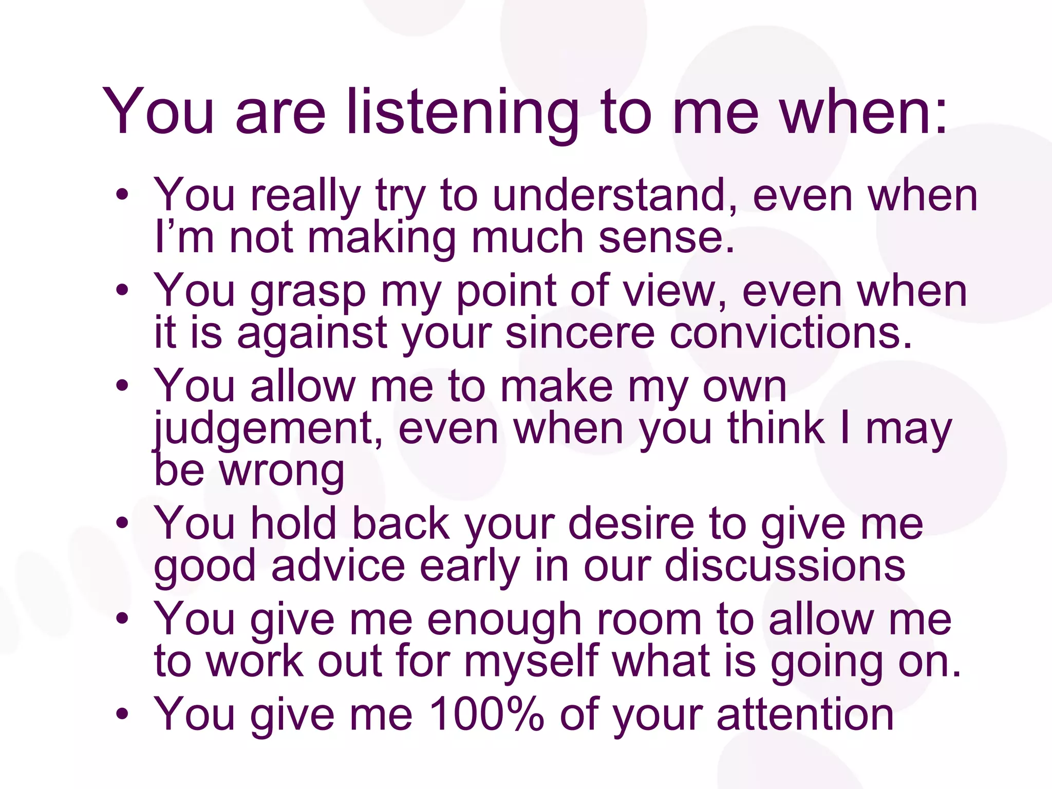 You are listening to me when: You really try to understand, even when I’m not making much sense. You grasp my point of view, even when it is against your sincere convictions. You allow me to make my own judgement, even when you think I may be wrong You hold back your desire to give me good advice early in our discussions You give me enough room to allow me to work out for myself what is going on. You give me 100% of your attention 