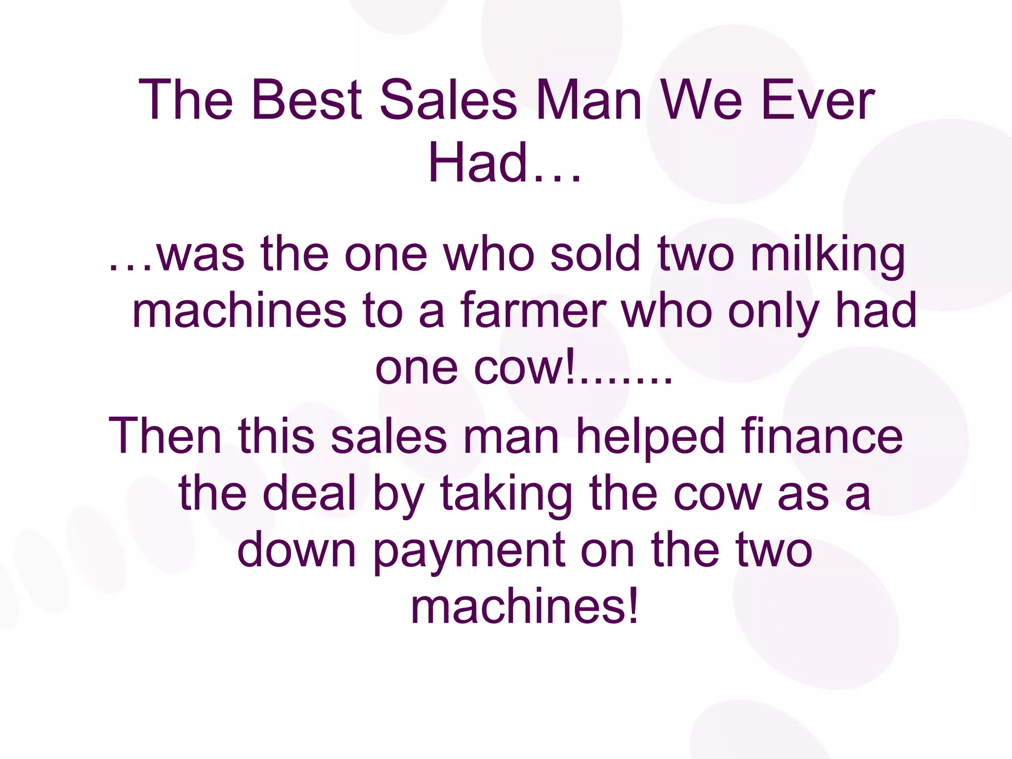 The Best Sales Man We Ever Had… … was the one who sold two milking machines to a farmer who only had one cow!....... Then this sales man helped finance the deal by taking the cow as a down payment on the two machines! 