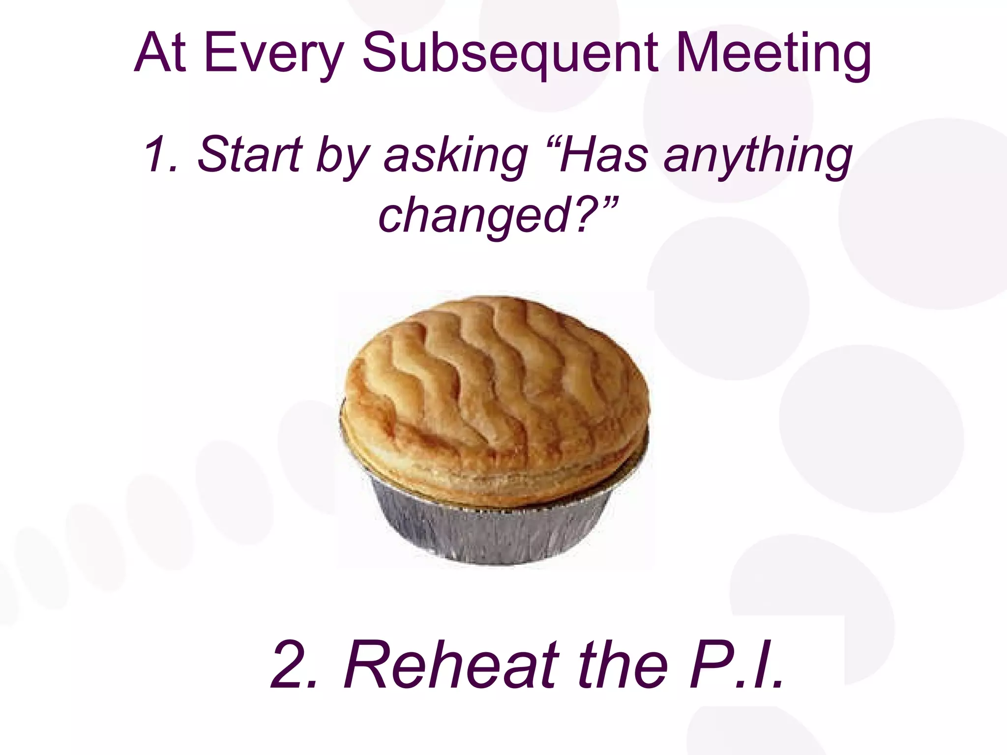 At Every Subsequent Meeting 2. Reheat the Pie 1. Start by asking “Has anything changed?” 2. Reheat the P.I. 