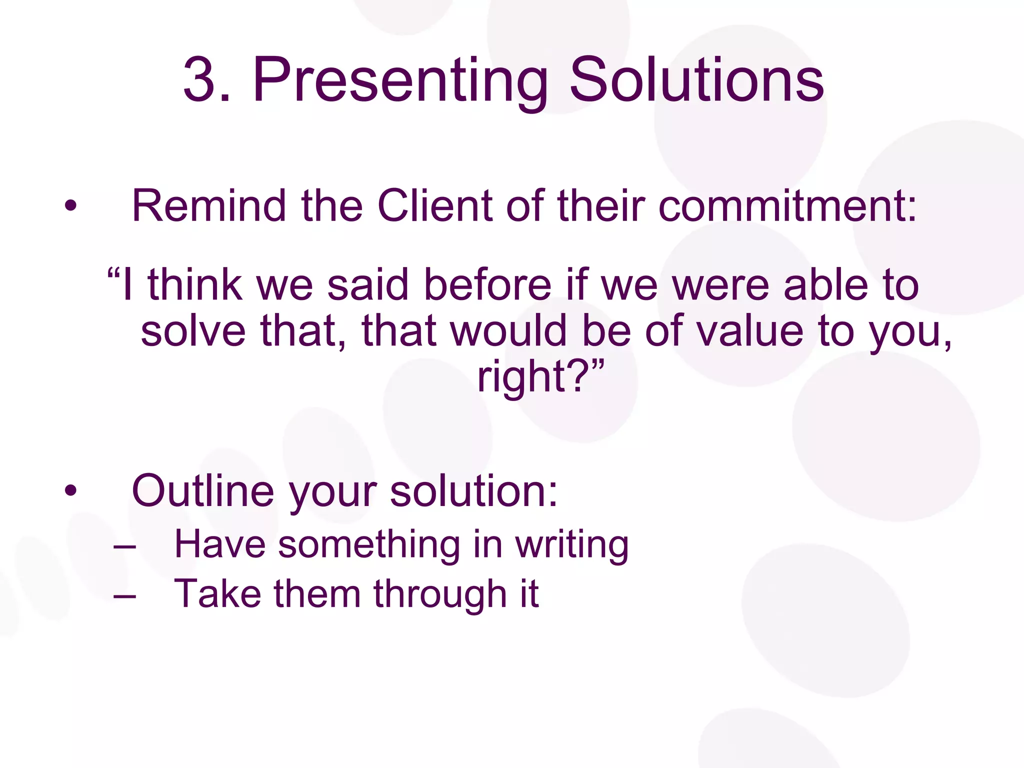 3. Presenting Solutions Remind the Client of their commitment: “ I think we said before if we were able to solve that, that would be of value to you, right?”  Outline your solution: Have something in writing Take them through it 