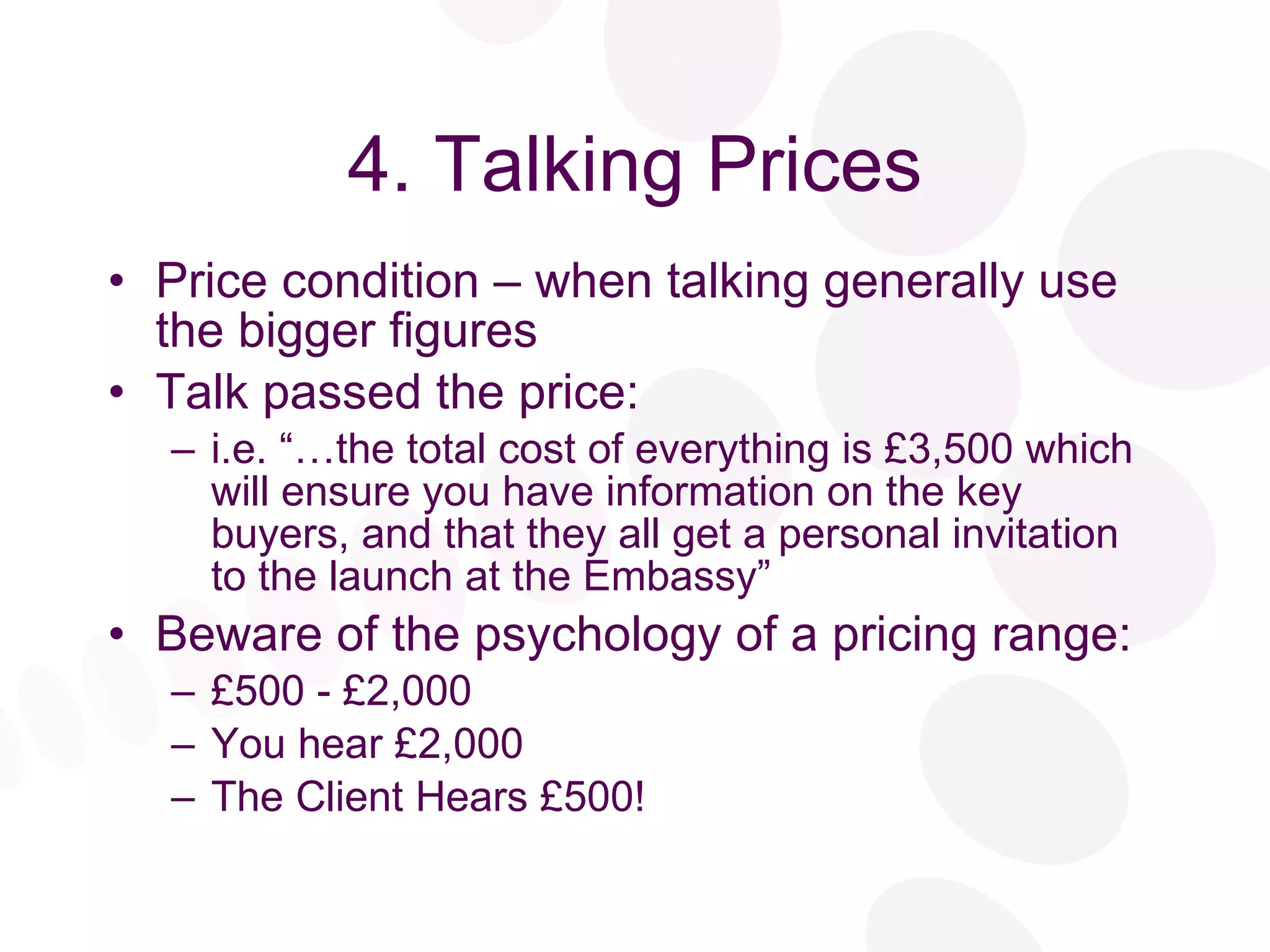4. Talking Prices Price condition – when talking generally use the bigger figures Talk passed the price: i.e. “…the total cost of everything is £3,500 which will ensure you have information on the key buyers, and that they all get a personal invitation to the launch at the Embassy” Beware of the psychology of a pricing range: £500 - £2,000 You hear £2,000 The Client Hears £500! 