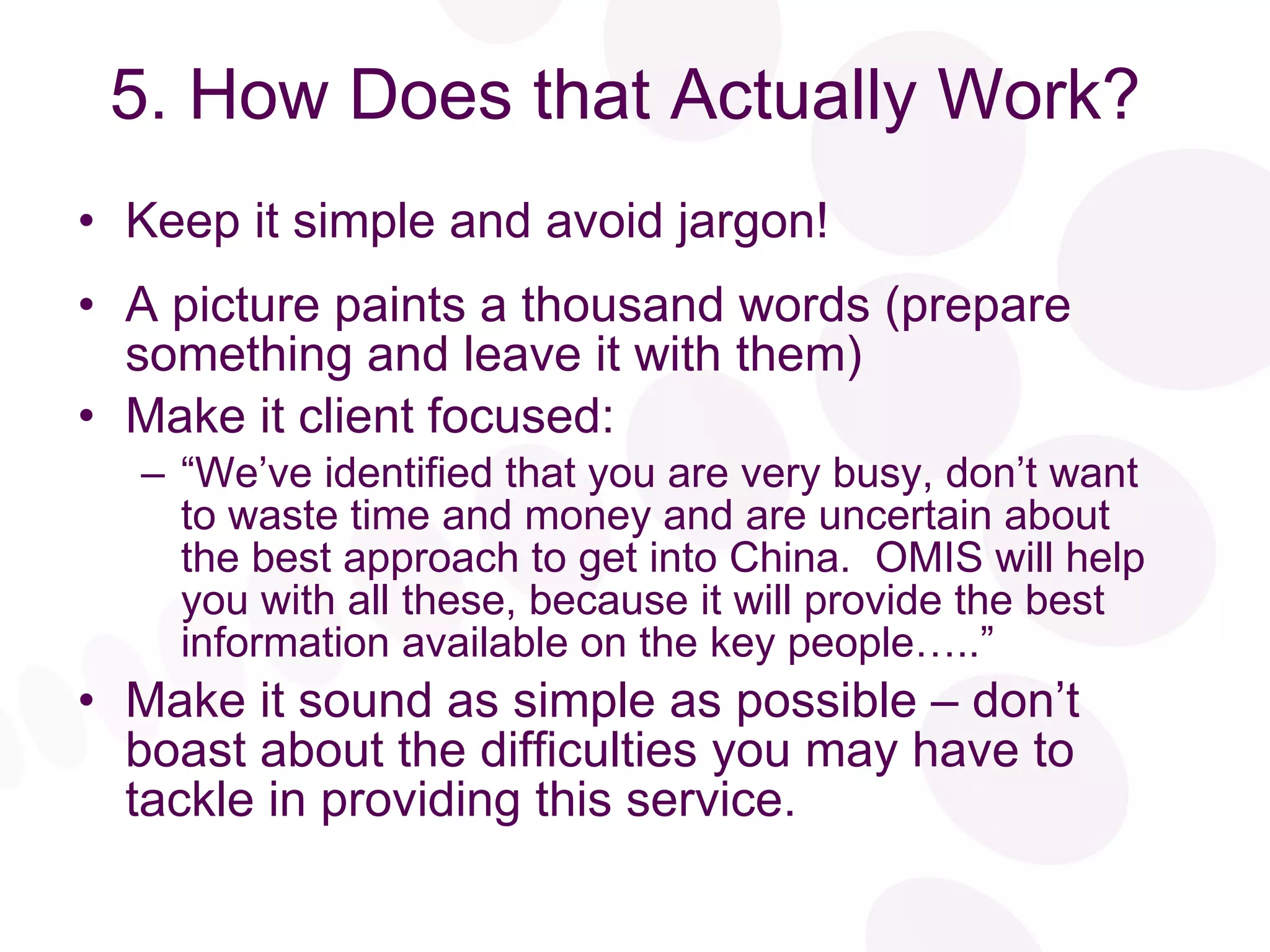 5. How Does that Actually Work? Keep it simple and avoid jargon! A picture paints a thousand words (prepare something and leave it with them) Make it client focused: “ We’ve identified that you are very busy, don’t want to waste time and money and are uncertain about the best approach to get into China.  OMIS will help you with all these, because it will provide the best information available on the key people…..” Make it sound as simple as possible – don’t boast about the difficulties you may have to tackle in providing this service. 