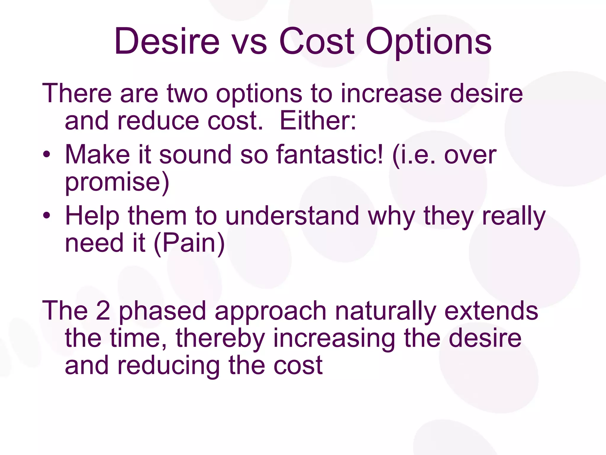 Desire vs Cost Options There are two options to increase desire and reduce cost.  Either: Make it sound so fantastic! (i.e. over promise) Help them to understand why they really need it (Pain) The 2 phased approach naturally extends the time, thereby increasing the desire and reducing the cost 