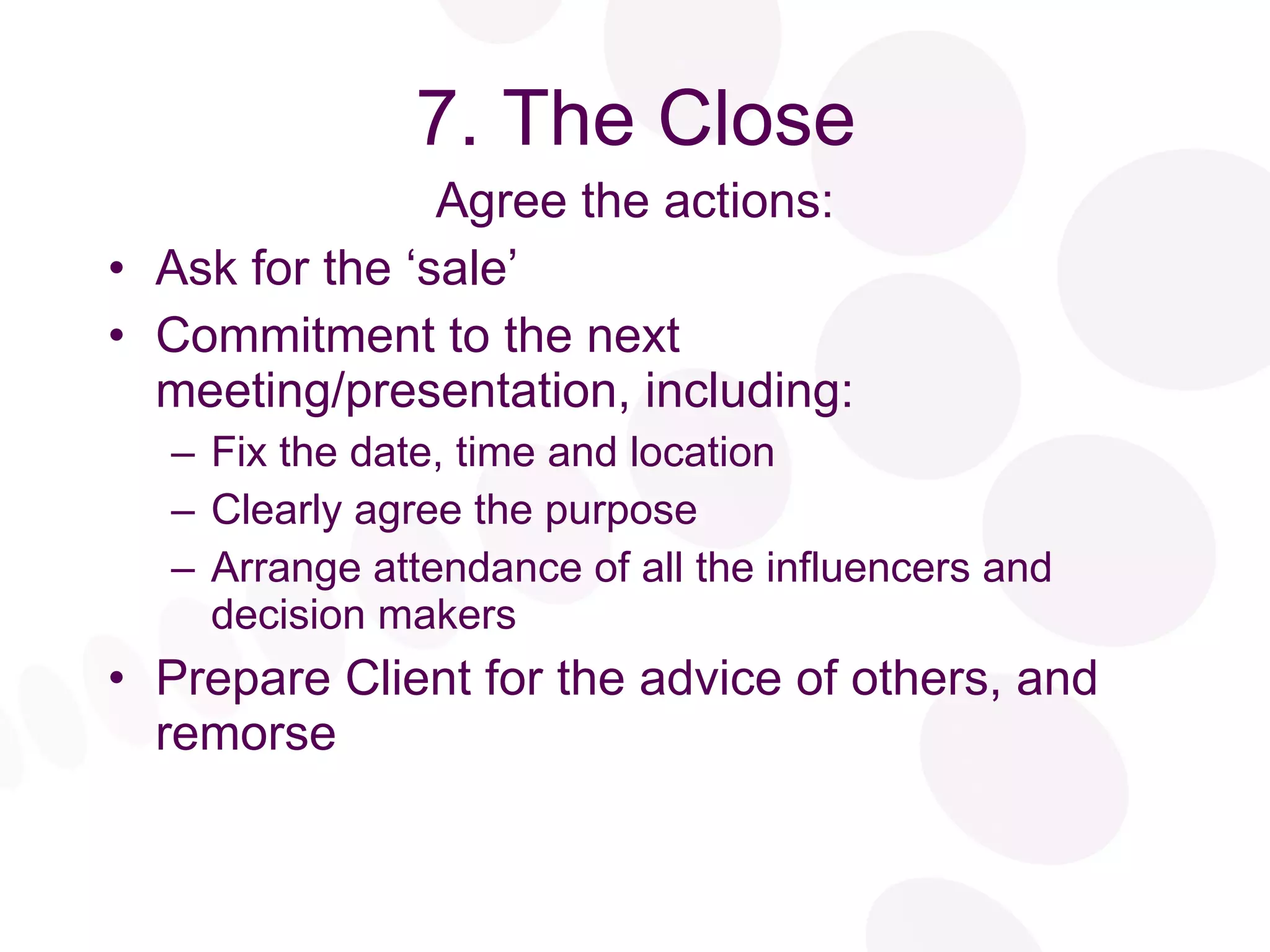 7. The Close Agree the actions: Ask for the ‘sale’ Commitment to the next meeting/presentation, including: Fix the date, time and location Clearly agree the purpose Arrange attendance of all the influencers and decision makers Prepare Client for the advice of others, and remorse 