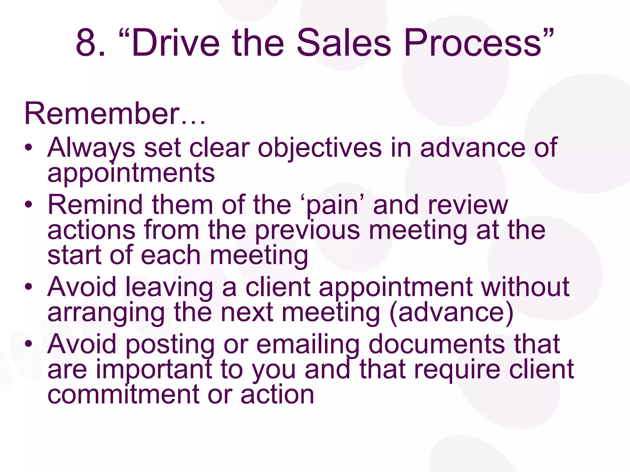 8. “Drive the Sales Process” Remember … Always set clear objectives in advance of appointments Remind them of the ‘pain’ and review actions from the previous meeting at the start of each meeting  Avoid leaving a client appointment without arranging the next meeting (advance) Avoid posting or emailing documents that are important to you and that require client commitment or action 